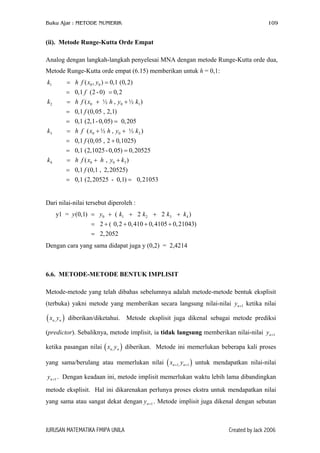 Buku Ajar : METODE NUMERIK 109
(ii). Metode Runge-Kutta Orde Empat
Analog dengan langkah-langkah penyelesai MNA dengan metode Runge-Kutta orde dua,
Metode Runge-Kutta orde empat (6.15) memberikan untuk h = 0,1:
1 0 0
2 0 0 1
3 0 0 2
4
( , ) 0,1 (0,2)
0,1 (2 -0) 0,2
( ½ , ½ )
0,1 (0,05 , 2,1)
0,1 (2,1- 0,05) 0,205
( ½ , ½ )
0,1 (0,05 , 2 0,1025)
0,1 (2,1025- 0,05) 0,20525
k h f x y
f
k h f x h y k
f
k h f x h y k
f
k
= =
= =
= + +
=
= =
= + +
= +
= =
0 0 3( , )
0,1 (0,1 , 2,20525)
0,1 (2,20525 - 0,1) 0,21053
h f x h y k
f
= + +
=
= =
Dari nilai-nilai tersebut diperoleh :
0 1 2 3 4y1 = (0,1) ( 2 2 )
2 ( 0,2 0,410 0,4105 0,21043)
2,2052
y y k k k k= + + + +
= + + + +
=
Dengan cara yang sama didapat juga y (0,2) = 2,4214
6.6. METODE-METODE BENTUK IMPLISIT
Metode-metode yang telah dibahas sebelumnya adalah metode-metode bentuk eksplisit
(terbuka) yakni metode yang memberikan secara langsung nilai-nilai ketika nilai
diberikan/diketahui. Metode eksplisit juga dikenal sebagai metode prediksi
(predictor). Sebaliknya, metode implisit, ia tidak langsung memberikan nilai-nilai
ketika pasangan nilai ( diberikan. Metode ini memerlukan beberapa kali proses
yang sama/berulang atau memerlukan nilai ( ) untuk mendapatkan nilai-nilai
. Dengan keadaan ini, metode implisit memerlukan waktu lebih lama dibandingkan
metode eksplisit. Hal ini dikarenakan perlunya proses ekstra untuk mendapatkan nilai
yang sama atau sangat dekat dengan . Metode implisit juga dikenal dengan sebutan
1ny +
( ,n nx y
1ny +
)
)
1ny +
,n nx y
1, 1n nx y+ +
1ny +
JURUSAN MATEMATIKA FMIPA UNILA Created by Jack 2006
 