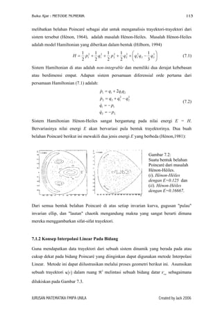 Buku Ajar : METODE NUMERIK 113
melibatkan belahan Poincaré sebagai alat untuk menganalisis trayektori-trayektori dari
sistem tersebut (Hénon, 1964), adalah masalah Hénon-Heiles. Masalah Hénon-Heiles
adalah model Hamiltonian yang diberikan dalam bentuk (Hilborn, 1994)






−++++= 3
22
2
1
2
2
2
2
2
1
2
1
3
1
2
1
2
1
2
1
2
1
qqqqpqpH (7.1)
Sistem Hamiltonian di atas adalah non-integrable dan memiliki dua derajat kebebasan
atau berdimensi empat. Adapun sistem persamaan diferensial orde pertama dari
persamaan Hamiltonian (7.1) adalah:
.22
11
2
2
2
122
2111 2
pq
pq
qqqp
qqqp
−=
−=
−+=
+=
(7.2)
Sistem Hamiltonian Hénon-Heiles sangat bergantung pada nilai energi E = H.
Bervariasinya nilai energi E akan bervariasi pula bentuk trayektorinya. Dua buah
belahan Poincaré berikut ini mewakili dua jenis energi E yang berbeda (Hénon,1981):
Gambar 7.2:
Suatu bentuk belahan
Poincaré dari masalah
Hénon-Héiles.
(i). Hénon-Héiles
dengan E=0.125 dan
(ii). Hénon-Héiles
dengan E=0.16667.
Dari semua bentuk belahan Poincaré di atas setiap invarian kurva, gugusan "pulau"
invarian ellip, dan "lautan" chaotik mengandung makna yang sangat berarti dimana
mereka menggambarkan sifat-sifat trayektori.
7.1.2 Konsep Interpolasi Linear Pada Bidang
Guna mendapatkan data trayektori dari sebuah sistem dinamik yang berada pada atau
cukup dekat pada bidang Poincaré yang diinginkan dapat digunakan metode Interpolasi
Linear. Metode ini dapat diilustrasikan melalui proses geometri berikut ini. Asumsikan
sebuah trayektori x dalam ruang ℜ melintasi sebuah bidang datar V sebagaimana
dilukiskan pada Gambar 7.3.
( )t 3
cut
JURUSAN MATEMATIKA FMIPA UNILA Created by Jack 2006
 