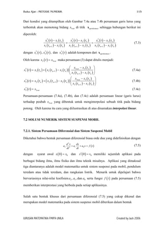 Buku Ajar : METODE NUMERIK 115
Dari kondisi yang ditampilkan oleh Gambar 7.4a atau 7.4b persamaan garis lurus yang
terbentuk akan memotong bidang x di titik x sehingga hubungan berikut ini
diperoleh:
3cut aproksimasi
( ) ( )
( ) ( )
( ) ( )
( ) ( )
( ) ( )
( ) ( )
* * *
1 1 2 2 3 3
1 1 1 2 1 2 3 1 3
n n
n n n n n
x t x t x t x t x t x t
x t x t x t x t x t x t+ + +
− − −
= =
− −
n
n−
3
(7.3)
dengan adalah komponen dari .( ) ( ) ( )* * *
1 2 3, , danx t x t x t aproksimasix
Oleh karena maka persamaan (3) dapat ditulis menjadi:( )3 cutx t x=
( ) ( ) ( ) ( )( )
( )
( ) ( )
3 3*
1 1 1 1 1
3 1 3
cut n
n n n
n n
x x t
x t x t x t x t
x t x t
+
+
 −
= + −   − 
(7.4a)
( ) ( ) ( ) ( )( )
( )
( ) ( )
3 3*
2 2 2 1 2
3 1 3
cut n
n n n
n n
x x t
x t x t x t x t
x t x t
+
+
 −
= + −  − 
 (7.4b)
( )*
3 3cutx t x= (7.4c)
Persamaan-persamaan (7.4a), (7.4b), dan (7.4c) adalah persamaan linear (garis lurus)
terhadap peubah x yang dibentuk untuk menginterpolasi sebuah titik pada bidang
potong. Oleh karena itu cara yang diilustrasikan di atas dinamakan interpolasi linear.
3cut
7.2 SOLUSI NUMERIK SISTEM SUSPENSI MOBIL
7.2.1. Sistem Persamaan Diferensial dan Sistem Suspensi Mobil
Diketahui bahwa bentuk persamaan diferensial biasa orde dua yang didefinisikan dengan
( )
2
2 1 02
d x dx
a a a x f
dt dt
+ + = t
0v=
(7.5)
dengan syarat awal x x memiliki sejumlah aplikasi pada
berbagai bidang ilmu, ilmu fisika dan ilmu teknik misalnya. Aplikasi yang dimaksud
tiga diantaranya adalah model matematika untuk sistem suspensi pada mobil, pendulum
teredam atau tidak teredam, dan rangkaian listrik. Menarik untuk dipelajari bahwa
bervariasinya nilai-nilai koefisien serta fungsi pada persamaan (7.5)
memberikan interprestasi yang berbeda pada setiap aplikasinya.
( ) ( )00 dan 0x′=
2 1 0, , dana a a ( )f t
Salah satu bentuk khusus dari persamaan diferensial (7.5) yang cukup dikenal dan
merupakan model matematika pada sistem suspensi mobil diberikan dalam bentuk
JURUSAN MATEMATIKA FMIPA UNILA Created by Jack 2006
 