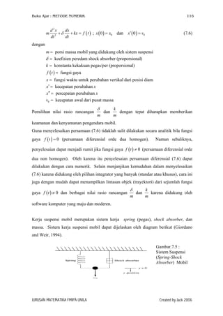 Buku Ajar : METODE NUMERIK 116
( )
2
2
d x dx
m kx
dt dt
δ+ + = f t ( ) ( )0 00 dan 0x x x′= =; (7.6)v
dengan
( )
porsi massa mobil yang didukung oleh sistem suspensi
koefisien peredam shock absorber (proporsional)
konstanta kekakuan pegas/per (proporsional)
fungsi gaya
fungsi waktu untuk perubahan ve
m
k
f t
x
δ
=
=
=
=
=
0
rtikal dari posisi diam
kecepatan perubahan
percepatan perubahan
kecepatan awal dari pusat massa
x x
x x
v
′ =
′′ =
=
Pemilihan nilai rasio rancangan
m
δ
dan
k
m
dengan tepat diharapkan memberikan
keamanan dan kenyamanan pengendara mobil.
Guna menyelesaikan persamaan (7.6) tidaklah sulit dilakukan secara analitik bila fungsi
gaya (persamaan diferensial orde dua homogen). Namun sebaliknya,
penyelesaian dapat menjadi rumit jika fungsi gaya (persamaan diferensial orde
dua non homogen). Oleh karena itu penyelesaian persamaan diferensial (7.6) dapat
dilakukan dengan cara numerik. Selain menjanjikan kemudahan dalam menyelesaikan
(7.6) karena didukung oleh pilihan integrator yang banyak (standar atau khusus), cara ini
juga dengan mudah dapat menampilkan lintasan objek (trayektori) dari sejumlah fungsi
gaya dan berbagai nilai rasio rancangan
( ) 0f t =
( ) 0f t ≠
( ) 0f t ≠
m
δ
dan
k
m
karena didukung oleh
software komputer yang maju dan moderen.
Kerja suspensi mobil merupakan sistem kerja spring (pegas), shock absorber, dan
massa. Sistem kerja suspensi mobil dapat dijelaskan oleh diagram berikut (Giordano
and Weir, 1994).
Gambar.7.5 :
Sistem Suspensi
(Spring-Shock
Absorber) Mobil
JURUSAN MATEMATIKA FMIPA UNILA Created by Jack 2006
 