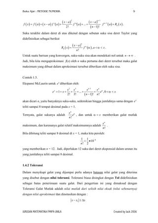 Buku Ajar : METODE NUMERIK 9
( ) ( ) ( ) ( )
( )
( )
( )
( )
2 1
' '' ...
2! 1 !
n
x a x a
f x f a x a f a f a
n
−
− −
= + − + + +
−
( ) ( )1n
nf a R x−
+ .
Suku terakhir dalam deret di atas dikenal dengan sebutan suku sisa deret Taylor yang
didefinisikan sebagai berikut
( )
( )
( ),
!
n
n
n
x a
R x f a x
n
α α
−
= < < .
Untuk suatu barisan yang konvergen, suku-suku sisa akan mendekati nol untuk n .→ ∞
Jadi, bila kita mengaproksimasi f(x) oleh n suku pertama dari deret tersebut maka galat
maksimum yang dibuat dalam aproksimasi tersebut diberikan oleh suku sisa.
Contoh 1.5.
Ekspansi McLaurin untuk diberikan oleh:x
e
( )
2 3 1
1 ... ,0
2! 3! 1 ! !
n n
x x x x x
e
n n
α
α
−
= + + + + + + < <
−
e x x
akan dicari n, yaitu banyaknya suku-suku, sedemikian hingga jumlahnya sama dengan e
teliti sampai 8 tempat desimal pada x = 1.
x
Ternyata, galat sukunya adalah
!
n
x
e
n
α
, dan untuk α = memberikan galat mutlak
maksimum, dan karenanya galat relatif maksimumnya adalah
x
!
n
x
n
.
Bila dihitung teliti sampai 8 desimal di x = 1, maka kita peroleh:
81 1
10
! 2n
−
< •
yang memberikan n = 12. Jadi, diperlukan 12 suku dari deret eksponsial dalam urutan itu
yang jumlahnya teliti sampai 8 desimal.
1.4.2 Toleransi
Dalam menyikapi galat yang dijumpai perlu adanya batasan nilai galat yang diterima
yang disebut dengan nilai toleransi. Toleransi biasa disingkat dengan Tol didefinisikan
sebagai batas penerimaan suatu galat. Dari pengertian ini yang dimaksud dengan
Toleransi Galat Mutlak adalah nilai mutlak dari selisih nilai eksak (nilai sebenarnya)
dengan nilai aproksimasi dan dinotasikan dengan :
1x x x− ≤ ∆
JURUSAN MATEMATIKA FMIPA UNILA Created by Jack 2006
 