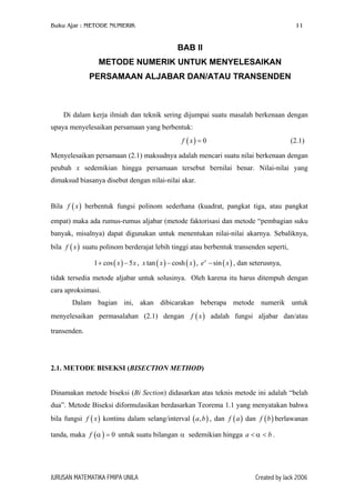 Buku Ajar : METODE NUMERIK 11
BAB II
METODE NUMERIK UNTUK MENYELESAIKAN
PERSAMAAN ALJABAR DAN/ATAU TRANSENDEN
Di dalam kerja ilmiah dan teknik sering dijumpai suatu masalah berkenaan dengan
upaya menyelesaikan persamaan yang berbentuk:
(2.1)( ) 0f x =
Menyelesaikan persamaan (2.1) maksudnya adalah mencari suatu nilai berkenaan dengan
peubah x sedemikian hingga persamaan tersebut bernilai benar. Nilai-nilai yang
dimaksud biasanya disebut dengan nilai-nilai akar.
Bila berbentuk fungsi polinom sederhana (kuadrat, pangkat tiga, atau pangkat
empat) maka ada rumus-rumus aljabar (metode faktorisasi dan metode “pembagian suku
banyak, misalnya) dapat digunakan untuk menentukan nilai-nilai akarnya. Sebaliknya,
bila suatu polinom berderajat lebih tinggi atau berbentuk transenden seperti,
( )f x
( )f x
( )1 cos 5x x+ − , , e , dan seterusnya,( ) ( )tan coshx x − x x
)
( )sinx
−
tidak tersedia metode aljabar untuk solusinya. Oleh karena itu harus ditempuh dengan
cara aproksimasi.
Dalam bagian ini, akan dibicarakan beberapa metode numerik untuk
menyelesaikan permasalahan (2.1) dengan adalah fungsi aljabar dan/atau
transenden.
( )f x
2.1. METODE BISEKSI (BISECTION METHOD)
Dinamakan metode biseksi (Bi Section) didasarkan atas teknis metode ini adalah “belah
dua”. Metode Biseksi diformulasikan berdasarkan Teorema 1.1 yang menyatakan bahwa
bila fungsi kontinu dalam selang/interval ( , dan dan berlawanan
tanda, maka untuk suatu bilangan α sedemikian hingga .
( )f x
( )f
,a b ( )f a ( )f b
a bα< <0α =
JURUSAN MATEMATIKA FMIPA UNILA Created by Jack 2006
 