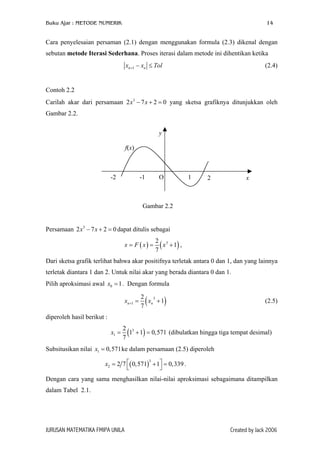 Buku Ajar : METODE NUMERIK 14
Cara penyelesaian persaman (2.1) dengan menggunakan formula (2.3) dikenal dengan
sebutan metode Iterasi Sederhana. Proses iterasi dalam metode ini dihentikan ketika
1n nx x T+ − ≤ ol
0
0
(2.4)
Contoh 2.2
Carilah akar dari persamaan 2 7 yang sketsa grafiknya ditunjukkan oleh
Gambar 2.2.
3
2x x− + =
f(x)
y
x21O-1-2
Gambar 2.2
Persamaan 2 7 dapat ditulis sebagai3
2x x− + =
( ) ( )32
1
7
x F x x= = + ,
Dari sketsa grafik terlihat bahwa akar positifnya terletak antara 0 dan 1, dan yang lainnya
terletak diantara 1 dan 2. Untuk nilai akar yang berada diantara 0 dan 1.
Pilih aproksimasi awal . Dengan formula0 1x =
( 3
1
2
1
7
n nx x+ = + ) (2.5)
diperoleh hasil berikut :
( )3
1
2
1 1 0,571
7
x = + = (dibulatkan hingga tiga tempat desimal)
Subsitusikan nilai ke dalam persamaan (2.5) diperoleh1 0,571x =
( )
3
2 2 7 0,571 1 0,339x  = + =
 
.
Dengan cara yang sama menghasilkan nilai-nilai aproksimasi sebagaimana ditampilkan
dalam Tabel 2.1.
JURUSAN MATEMATIKA FMIPA UNILA Created by Jack 2006
 