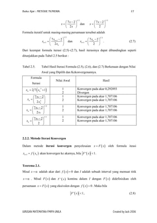 Buku Ajar : METODE NUMERIK 17
1/2
7 2
2
x
x
x
−
= 
 

 dan
1/3
7 2
2
x
x
− 
=  
 
Formula iteratif untuk masing-masing persamaan tersebut adalah
1/2
1
1
7 2
2
n
n
n
x
x
x
+
+
 −
=  
 
dan
1/3
1
7 2
2
n
n
x
x +
− 
=  
 
. (2.7)
Dari keempat formula iterasi (2.5)–(2.7), hasil iterasinya dapat dibandingkan seperti
ditunjukkan pada Tabel 2.5 berikut :
Tabel 2.5. Tabel Hasil Iterasi Formula (2.5), (2.6), dan (2.7) Berkenaan dengan Nilai
Awal yang Dipilih dan Kekonvergenannya.
Formula
Iterasi
Nilai Awal Hasil
( )3
2 7 1n nx x= + 1
2
Konvergen pada akar 0,292893
Divergen
2
7 2
2
n
n
n
x
x
x
− 
=  
 
1
2
Konvergen pada akar 1,707106
Konvergen pada akar 1,707106
1/ 2
7 2
2
n
n
n
x
x
x
− 
=  
 
1
2
Konvergen pada akar 1,707106
Konvergen pada akar 1,707106
1/3
7 2
2
n
n
x
x
− 
=  
 
1
2
Konvergen pada akar 1,707106
Konvergen pada akar 1,707106
2.2.2. Metode Iterasi Konvergen
Dalam metode iterasi konvergen penyelesaian x F oleh formula iteasi
akan konvergen ke akarnya, bila
( )x=
(1nx f x+ = )n ( )' 1F x < .
Teorema 2.1.
Misal adalah akar dari dan I adalah sebuah interval yang memuat titik
. Misal F x dan kontinu dalam I dengan F x didefinisikan oleh
persamaan yang ekuivalen dengan . Maka bila
x α= ( ) 0f x =
( )' xx α= ( )
( )x F x
F ( )
= ( ) 0f x =
( )'F x <1, (2.8)
JURUSAN MATEMATIKA FMIPA UNILA Created by Jack 2006
 