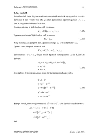Buku Ajar : METODE NUMERIK 44
Relasi Simbolik
Formula selisih dapat dinyatakan oleh metode-metode simbolik, menggunakan operator
perubahan E dan operator rata-rata dalam penjumlahan operator-operator , ∇ ,
dan yang sudah didefinisikan di atas.
µ δ
∆
Operator rata-rata didefinisikan oleh persamaanµ
( 1/ 2 1/ 21/ 2r r ry y yµ + −= + )
r
n
0
2
δ
y
(3.15)
Operator perubahan E didefinisikan oleh persamaan
1r rEy y += (3.16)
Yang menunjukkan pengaruh dari E pada nilai fungsi ke nilai berikutnyary 1ry +
Operasi kedua dengan E diberikan oleh
( )2
1 2r r rE y E Ey Ey y+ += = =
dan umumnya dengan mudah diperoleh hubungan antar ∆ dan E, dan kita
peroleh :
n
r rE y y +=
( )0 1 0 0 0 1y y y Ey y E y∆ = − = − = −
1
1
E
E
∆ ≡ −
≡ + ∆
(3.17)
Dari definisi-definisi di atas, relasi-relasi berikut dengan mudah diperoleh
1
1 E∇ ≡ −
1/2 1/ 2
E Eδ −
≡ −
( )1/2 1/ 2
1/ 2 E Eµ −
= + (3.18)
2 2
1 1/ 4µ δ= +
1/2
E Eδ∆ = ∇ ≡
Sebagai contoh, akan ditunjukkan relasi . Dari definisi diketahui bahwa:2
1 1/ 4µ = +
( )1/ 2 1/ 2 1/ 2r r ry y yµ = + + −
1/2 1/ 2
1/ 2 r rE y E y−
 = + 
=1/ 1/2 1/2
2 rE E−
 + 
Jadi
JURUSAN MATEMATIKA FMIPA UNILA Created by Jack 2006
 