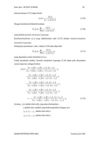 Buku Ajar : METODE NUMERIK 49
Jadi persamaan (3.27) dapat ditulis
( )
( )
( ) ( )'
i
i i
x
t x
x x x
π
π
=
−
(3.29)
Dengan demikian berlakulah keadaan
( )
( )
( ) ( )0 '
n
n
i i i
x
x y
x x x
π
π=
∅ =
−
∑ i
)
(3.30)
yang disebut formula interpolasi Lagrange.
Koefisien-koefisien yang didefinisikan oleh (3.27) disebut koefisien-koefisien
interpolasi Lagrange.
( )it x
Selanjutnya pertukaran x dan y dalam (3.30) akan diperoleh
( )
( )
( ) (0 '
n
n
i i i
y
y
y y y
π
π=
∅ =
−
∑ ix (3.31)
yang digunakan untuk interpolasi invers.
Untuk pemakaian praktis, formula interpolasi Lagrange (3.30) dapat pula dinyatakan
secara terperinci sebagai berikut:
( )
( )( )( ) ( )
( )( )( ) ( )
1 2 3
0
0 1 0 2 0 3 0
...
...
n
n
x x x x x x x x
y x y
x x x x x x x x
− − − −
= ⋅
− − − −
( )( )( ) ( )
( )( )( ) ( )
0 2 3
1
1 0 1 2 1 3 1
...
...
n
n
x x x x x x x x
y
x x x x x x x x
− − − −
+ ⋅
− − − −
( )( )( ) ( )
( )( )( ) ( )
0 1 3
2
2 0 2 1 2 3 2
...
...
n
n
x x x x x x x x
y
x x x x x x x x
− − − −
+ ⋅
− − − −
( )( )( ) ( )
( )( )( ) ( )
0 1 2
3
3 0 3 1 3 2 3
...
...
n
n
x x x x x x x x
y
x x x x x x x x
− − − −
+ ⋅
− − − −
( )( )( ) ( )
( )( )( ) ( )
0 1 2 1
0 1 2 1
...
...
n
n
n n n n n
x x x x x x x x
y
x x x x x x x x
−
−
− − − −
⋅
− − − −
+ + (3.32)
di mana, y(x) adalah nilai-nilai yang akan diinterpolasi ,
x adalah nilai variabel yang berkorespondensi dengan y(x).
0 1 2, , ,..., nx x x x adalah nilai-nilai x
0 1 2, , ,..., ny y y y adalah nilai-nilai y.
JURUSAN MATEMATIKA FMIPA UNILA Created by Jack 2006
 