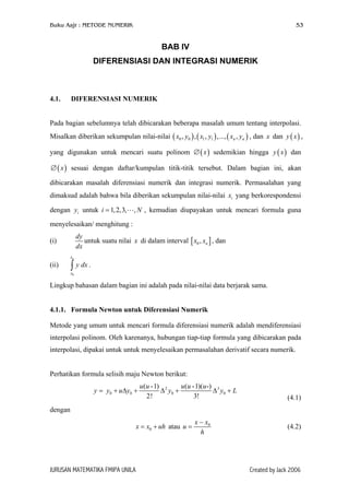 Buku Aajr : METODE NUMERIK 53
BAB IV
DIFERENSIASI DAN INTEGRASI NUMERIK
4.1. DIFERENSIASI NUMERIK
Pada bagian sebelumnya telah dibicarakan beberapa masalah umum tentang interpolasi.
Misalkan diberikan sekumpulan nilai-nilai ( ) , dan dan ,
yang digunakan untuk mencari suatu polinom ∅ sedemikian hingga dan
sesuai dengan daftar/kumpulan titik-titik tersebut. Dalam bagian ini, akan
dibicarakan masalah diferensiasi numerik dan integrasi numerik. Permasalahan yang
dimaksud adalah bahwa bila diberikan sekumpulan nilai-nilai yang berkorespondensi
dengan untuk , kemudian diupayakan untuk mencari formula guna
menyelesaikan/ menghitung :
( ) (0 0 1 1, , , ,..., ,n nx y x y x y
( )x
ix
)
N
x ( )y x
)(y x
( )x∅
iy 1,2,3, ,i =
(i)
dy
dx
untuk suatu nilai di dalam interval [ , danx ]0 , nx x
(ii) .
0
nx
x
y dx∫
Lingkup bahasan dalam bagian ini adalah pada nilai-nilai data berjarak sama.
4.1.1. Formula Newton untuk Diferensiasi Numerik
Metode yang umum untuk mencari formula diferensiasi numerik adalah mendiferensiasi
interpolasi polinom. Oleh karenanya, hubungan tiap-tiap formula yang dibicarakan pada
interpolasi, dipakai untuk untuk menyelesaikan permasalahan derivatif secara numerik.
Perhatikan formula selisih maju Newton berikut:
2 3
0 0 0 0
( -1) ( -1)( -)
2! 3!
u u u u u
y y u y y y= + ∆ + ∆ + ∆ + L
(4.1)
dengan
0x x uh= + atau 0x x
h
−
=u (4.2)
JURUSAN MATEMATIKA FMIPA UNILA Created by Jack 2006
 
