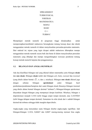 Buku Ajar : METODE NUMERIK 3
SPREADSHEET
TURBO PASCAL
FORTRAN
MATHEMATICA
MAPLE
BASIC
C++
TURBO C
Mempelajari metode numerik di perguruan tinggi dimaksudkan untuk
mempersiapkan/membekali mahasiswa bersangkutan tentang konsep dasar dan teknik
menggunakan metode numerik di dalam menyelesaikan persoalan-persoalan matematis.
Dari maksud ini, tujuan yang ingin dicapai adalah mahasiswa diharapkan mampu
menggunakan metode numerik secara baik dan benar di dalam menyelesaikan persoalan
matematis yang dihadapi dan mampu mengembangkan wawasan pemikiran tentang
konsep metode numerik lanjutan dan penggunaannya.
1.2. BILANGAN DAN ANGKA SIGNIFIKAN
Ada dua klasifikasi bilangan real yang dikenal dalam matematika yaitu bilangan eksak
dan non eksak. Bilangan eksak terdiri dari bilangan asli, bulat, rasional dan irasional
(yang ditulis dalam bentuk 2 , π, dan e, misalnya). Bilangan non eksak dikenal juga
dengan sebutan bilangan aproksimasi yakni bilangan hasil
pembulatan/pendekatan/hampiran dari suatu bilangan eksak (biasanya bilangan irasional
yang ditulis dalam bentuk bilangan desimal “terbatas”). Bilangan-bilangan aproksimasi
dinyatakan dengan bilangan yang mempunyai derajat ketelitian. Misalnya, bilangan π
diaproksimasi menjadi 3,1416 (teliti hingga empat tempat desimal), atau 3,14159265
(teliti hingga delapan tempat desimal). Sementara itu nilai eksak dari π adalah bilangan
desimal tak terbatas sehingga tidak mungkin dapat ditulis.
Angka-angka yang menyatakan suatu bilangan disebut angka-angka signifikan. Jadi
bilangan-bilangan 3,1416; 0,66667 dan 4,0687 masing-masing memuat lima angka
JURUSAN MATEMATIKA FMIPA UNILA Created by Jack 2006
 