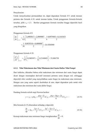 Buku Aajr : METODE NUMERIK 58
Penyelesaian:
Untuk menyelesaikan permasalahan ini, dapat digunakan formula 4.9. untuk turunan
pertama dan formula 4.10. untuk turunan kedua. Untuk penggunaan formula-formula
tersebut, pilih x . Berikut penggunaan formula tersebut hingga diperoleh hasil
yang diinginkan.
0 1,3=
Penggunaan formula 4.9:
1,3
1 2,4405617 2,9809087 1 0,0979483 0,1163433
0,1 2 6 2x
dy
dx =
+ +  
= −    
1 0,0039310 0,000000
26,9266880
30 2
+ 
+ =
Penggunaan formula 4.10:
2
2 2
1,3
1 1
0,5403471 0,2168603
10 12x
d y
dx =
   
= −     
= 53,886750
4.1.2. Nilai Maksimum dan Nilai Minimum dari Suatu Daftar Nilai Fungsi
Dari kalkulus, diketahui bahwa nilai maksimum dan minimum dari suatu fungsi dapat
dicari dengan menetapkan derivatif (turunan) pertama sama dengan nol, sehinggga
diperoleh nilai variabel yang menyebabkan suatu fungsi itu maksimum atau minimum.
Dengan cara yang sama seperti disebutkan di atas, dapat digunakan pula untuk nilai
maksimum dan minimum dari suatu daftar fungsi.
Pandang formula selisih maju Newton berikut:
2
0 0 0 0
( 1) ( 1)( 2)
2 6
p p p p p
y y p y y y
− − −
= + ∆ + ∆ + ∆ +3
(4.15)
Bila formula (4.15) diturunkan terhadap p diperoleh
2
2
0 0
2 1 3 3 2
2 6
dy p p p
y y y
dp
− − +
= ∆ + ∆ + ∆ +3
0 (4.16)
Konsep maksimum atau minimum fungsi mengharuskan 0
dy
dp
= .
JURUSAN MATEMATIKA FMIPA UNILA Created by Jack 2006
 