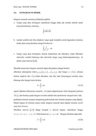 Buku Aajr : METODE NUMERIK 61
4.2. INTEGRASI NUMERIK
Integrasi numerik umumnya dilakukan apabila :
a. Fungsi yang akan diintegrasi sedemikian hingga tidak ada metode analitik untuk
menyelesaikannya, misalnya
sin
b
a
xdx∫
b. metode analitik ada (bisa dipakai), tetapi agak kompleks untuk digunakan misalnya
ketika akan menyelesaikan integral berikut ini
4
1
1
b
a
dx
x+∫
c. Fungsi yang akan diintegrasi, bentuk eksplisitnya tak diketahui, tetapi diberikan
nilai-nilai variabel bebasnya dan nilai-nilai fungsi yang berkorespondensinya di
dalam suatu interval [ ].a,b
Masalah umum dari integrasi numerik dapat dinyatakan sebagai berikut:
diberikan sekumpulan titik , dari fungsi y f , dimana
bentuk eksplisit dari tidak diketahui, dan dari data (keterangan) tersebut akan
dihitung nilai integral tentu berikut:
( ) ( ) (0 0 1 1, , , ,..., ,n nx y x y x y
)
)
]
h
( )x=
(f x
b
a
I y dx= ∫ (4.19)
seperti didalam diferensiasi numerik, akan diaproksimasi oleh interpolasi polinom
, dan hasilnya pada integrasi tersebut adalah nilai aproksimasi integral tentu. Jadi,
( )f x
( )x∅
perbedaan formula integrasi bergantung pada bentuk dari formula integrasi yang dipakai.
Dalam bagian ini formula umum untuk integrasi numerik akan dipakai formula selisih
maju dari Newton.
Misalkan interval [ dibagi menjadi interval bagian, sedemikian hingga
. Oleh karena itu . Dengan demikian diperoleh
,a b
nx<
n
n0 1 2 ...a x x x b= < < < = 0x x n= +
0
nx
x
I y dx= ∫ (4.20)
JURUSAN MATEMATIKA FMIPA UNILA Created by Jack 2006
 