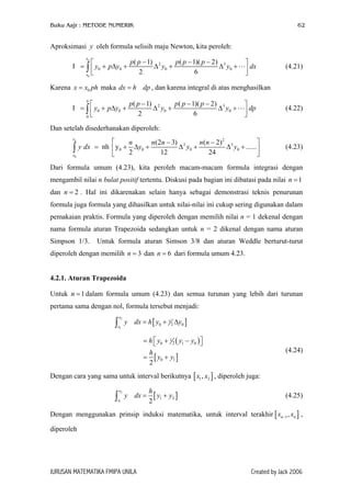 Buku Aajr : METODE NUMERIK 62
Aproksimasi oleh formula selisih maju Newton, kita peroleh:y
0
2 3
0 0 0 0
( 1) ( 1)( 2)
I
2 6
nx
x
p p p p p
y p y y y d
− − − 
= + ∆ + ∆ + ∆ +  
∫ x (4.21)
Karena maka , dan karena integral di atas menghasilkan0x x ph= dx h dp=
2 3
0 0 0 0
0
( 1) ( 1)( 2)
I
2 6
n
p p p p p
y p y y y d
− − − 
= + ∆ + ∆ + ∆ +  
∫ p (4.22)
Dan setelah disederhanakan diperoleh:
0
2
2 3
0 0 0 0
(2 3) ( 2)
nh y ......
2 12 24
nx
x
n n n n n
y dx y y y
 − −
= + ∆ + ∆ + ∆ + 
 
∫ (4.23)
Dari formula umum (4.23), kita peroleh macam-macam formula integrasi dengan
mengambil nilai n bulat positif tertentu. Diskusi pada bagian ini dibatasi pada nilai n
dan . Hal ini dikarenakan selain hanya sebagai demonstrasi teknis penurunan
formula juga formula yang dihasilkan untuk nilai-nilai ini cukup sering digunakan dalam
pemakaian praktis. Formula yang diperoleh dengan memilih nilai n = 1 dekenal dengan
nama formula aturan Trapezoida sedangkan untuk n = 2 dikenal dengan nama aturan
Simpson 1/3. Untuk formula aturan Simson 3/8 dan aturan Weddle berturut-turut
diperoleh dengan memilih n dan dari formula umum 4.23.
1=
2n =
3= 6n =
4.2.1. Aturan Trapezoida
Untuk dalam formula umum (4.23) dan semua turunan yang lebih dari turunan
pertama sama dengan nol, formula tersebut menjadi:
1n =
[ ]
2
1
1
20 0
x
x
y dx h y y= + ∆∫
( )
[ ]
1
20 1 0
0 1
2
h y y y
h
y y
= + −  
= +
(4.24)
Dengan cara yang sama untuk interval berikutnya , diperoleh juga:[ 1 2,x x ]
[
2
1
1 2
2
x
x
h
y dx y y= +∫ ] (4.25)
Dengan menggunakan prinsip induksi matematika, untuk interval terakhir ,
diperoleh
[ ]1,n nx x−
JURUSAN MATEMATIKA FMIPA UNILA Created by Jack 2006
 