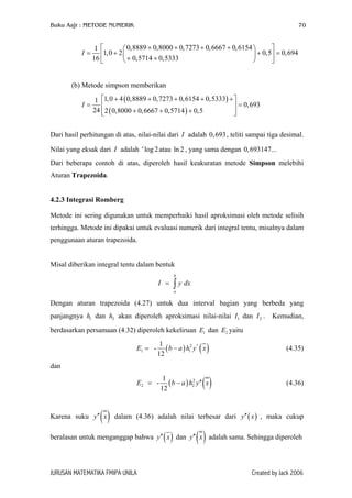 Buku Aajr : METODE NUMERIK 70
0,8889 0,8000 0,7273 0,6667 0,61541
1,0 2 0,5 0,694
0,5714 0,533316
I
+ + + +  
= + + =  + +  
(b) Metode simpson memberikan
( )
( )
1,0 4 0,8889 0,7273 0,6154 0,53331
0,693
24 2 0,8000 0,6667 0,5714 0,5
I
+ + + + + 
= = 
+ + +  
Dari hasil perhitungan di atas, nilai-nilai dari adalah 0 , teliti sampai tiga desimal.
Nilai yang eksak dari adalah atau l , yang sama dengan
I
2
,693
I log 2e
n 0,693147...
Dari beberapa contoh di atas, diperoleh hasil keakuratan metode Simpson melebihi
Aturan Trapezoida.
4.2.3 Integrasi Romberg
Metode ini sering digunakan untuk memperbaiki hasil aproksimasi oleh metode selisih
terhingga. Metode ini dipakai untuk evaluasi numerik dari integral tentu, misalnya dalam
penggunaan aturan trapezoida.
Misal diberikan integral tentu dalam bentuk
b
a
I y= ∫ dx
Dengan aturan trapezoida (4.27) untuk dua interval bagian yang berbeda yang
panjangnya dan akan diperoleh aproksimasi nilai-nilai I dan . Kemudian,
berdasarkan persamaan (4.32) diperoleh kekeliruan dan yaitu
1h 2h 1 2I
1E 2E
( ) ( )2 ''
1
1
-
12
E b a h y= − 1 x (4.35)
dan
( ) ( )2
2
1
-
12
E b a h y′′= − 2 x (4.36)
Karena suku ( )′′y x dalam (4.36) adalah nilai terbesar dari y x , maka cukup
beralasan untuk menganggap bahwa
( )′′
( )y x′′ dan ( )y x′′ adalah sama. Sehingga diperoleh
JURUSAN MATEMATIKA FMIPA UNILA Created by Jack 2006
 