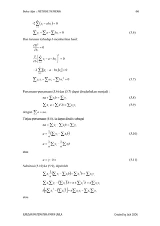 Buku Ajar : METODE NUMERIK 80
-2∑( )
=
=−
n
i
ii abxy
1
0
0 (5.6)=−− ∑ ∑∑ ii bxay
Dan turunan terhadap b memberikan hasil:
0
2
=
∂
∂
b
D
0
2
1
=





−−
∂
∂
∑=
n
i
ii bxay
b
2 ( )[ ] 0
1
=−−∑=
n
i
iii xbxay−
0 (5.7)
2
=−− ∑∑∑ iiii bxaxxy
Persamaan-persamaan (5.6) dan (5.7) dapat disederhakan menjadi :
(5.8)∑∑ =+ ii ybxna
∑ (5.9)ix iii yxbxa ∑∑ =+ 2
dengan .∑ = naa
Tinjau persamaan (5.8), ia dapat ditulis sebagai
∑∑∑ =−= iii ybxyna
(∑ ∑−= bxy
n
a ii
1
) (5.10)
bx
n
y
n
a ii ∑∑ −=
11
atau
(5.11)
__
xbya −=
Subsitusi (5.10) ke (5.9), diperoleh
( ) i
yxbxbxy
n
x iiiii ∑∑∑∑∑ =+−
21
( ) iiiiii yxnbxnbxyx ∑∑∑∑∑ =±+−
22
( )[ ] ∑∑∑∑∑ −=− iiiiii yxyxnxxnb
22
atau
JURUSAN MATEMATIKA FMIPA UNILA Created by Jack 2006
 