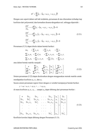 Buku Ajar : METODE NUMERIK 93
( )( )∑=
++−=
n
i
iii xaxaayD
1
2
,22,110
2
Dengan cara seperti dalam sub bab terdahulu, persamaan di atas diturunkan terhadap tiap
koefisien dari polynomial, dan kemudian disama-dengankan nol, sehingga diperoleh :
( )( ) 02
1
,22,110
0
2
=−−−−=
∂
∂
∑=
n
i
iii xaxaay
a
D
(( 02
1
,22,110,1
1
2
=−−−−=
∂
∂
∑=
n
i
iiii xaxaayx
a
D
)) (5.21)
( )( ) 02
1
,22,110,2
2
2
=−−−−=
∂
∂
∑=
n
i
iiii xaxaayx
a
D
Persamaan (5.21) dapat ditulis dalam bentuk berikut :
na ∑ ∑∑ =++ iii yaxax 2,21,10
∑ ∑ ∑ ∑=++ iiiiii yxaxxaxax ,12,2,11
2
,10,1
∑ ∑ ∑ ∑=++ iiiii yxaxaxxax ,22
2
21,2,10,2
atau dalam bentuk matriks menjadi :
(5.22)










=




















∑
∑
∑
∑∑∑
∑∑∑
∑∑
ii
ii
i
iiii
iiii
ii
yx
yx
y
a
a
a
xxxx
xxxx
xxn
,2
,1
2
1
0
2
,2,,2,1,2
,2,1
2
,1,1
,2,1
Sistem persamaan (5.22) dapat diselesaikan dengan menggunakan metode matriks untuk
mendapatkan koefisien a0, a1, dan a2.
Secara umum persamaan regresi linier dengan m variabel mempunyai bentuk berikut:
y = a0 + a1 x1 + a2 x2 + … + am xm
di mana koefisien a0, a1, a2,… sampai am dapat dihitung dari persamaan berikut :






















Σ
Σ
Σ
Σ
=












































ΣΣΣΣ
ΣΣΣΣ
ΣΣΣΣ
ΣΣΣ
2
,
,2
,1
2
1
0
2
,,2,,1,,
,,2
2
,2,1,2,2
,,1,1,2
2
,1,1
,,2,1
.
.
.
.
.
.
...
.......
.......
.......
...
...
...
im
ii
ii
i
mimiimiimim
imiiiii
imiiiii
imii
x
yx
yx
y
a
a
a
a
xxxxxx
xxxxxx
xxxxxx
xxxn
(5.23)
Koefisien korelasi dapat dihitung dengan Persamaan (5.13).
JURUSAN MATEMATIKA FMIPA UNILA Created by Jack 2006
 