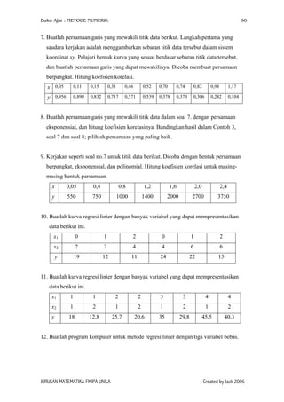Buku Ajar : METODE NUMERIK 96
7. Buatlah persamaan garis yang mewakili titik data berikut. Langkah pertama yang
saudara kerjakan adalah menggambarkan sebaran titik data tersebut dalam sistem
koordinat xy. Pelajari bentuk kurva yang sesuai berdasar sebaran titik data tersebut,
dan buatlah persamaan garis yang dapat mewakilinya. Dicoba membuat persamaan
berpangkat. Hitung koefisien korelasi.
x 0,05 0,11 0,15 0,31 0,46 0,52 0,70 0,74 0,82 0,98 1,17
y 0,956 0,890 0,832 0,717 0,571 0,539 0,378 0,370 0,306 0,242 0,104
8. Buatlah persamaan garis yang mewakili titik data dalam soal 7. dengan persamaan
eksponensial, dan hitung koefisien korelasinya. Bandingkan hasil dalam Contoh 3,
soal 7 dan soal 8; pilihlah persamaan yang paling baik.
9. Kerjakan seperti soal no.7 untuk titik data berikut. Dicoba dengan bentuk persamaan
berpangkat, eksponensial, dan polinomial. Hitung koefisien korelasi untuk masing-
masing bentuk persamaan.
x 0,05 0,4 0,8 1,2 1,6 2,0 2,4
y 550 750 1000 1400 2000 2700 3750
10. Buatlah kurva regresi linier dengan banyak variabel yang dapat mempresentasikan
data berikut ini.
x1 0 1 2 0 1 2
x2 2 2 4 4 6 6
y 19 12 11 24 22 15
11. Buatlah kurva regresi linier dengan banyak variabel yang dapat mempresentasikan
data berikut ini.
x1 1 1 2 2 3 3 4 4
x2 1 2 1 2 1 2 1 2
y 18 12,8 25,7 20,6 35 29,8 45,5 40,3
12. Buatlah program komputer untuk metode regresi linier dengan tiga variabel bebas.
JURUSAN MATEMATIKA FMIPA UNILA Created by Jack 2006
 