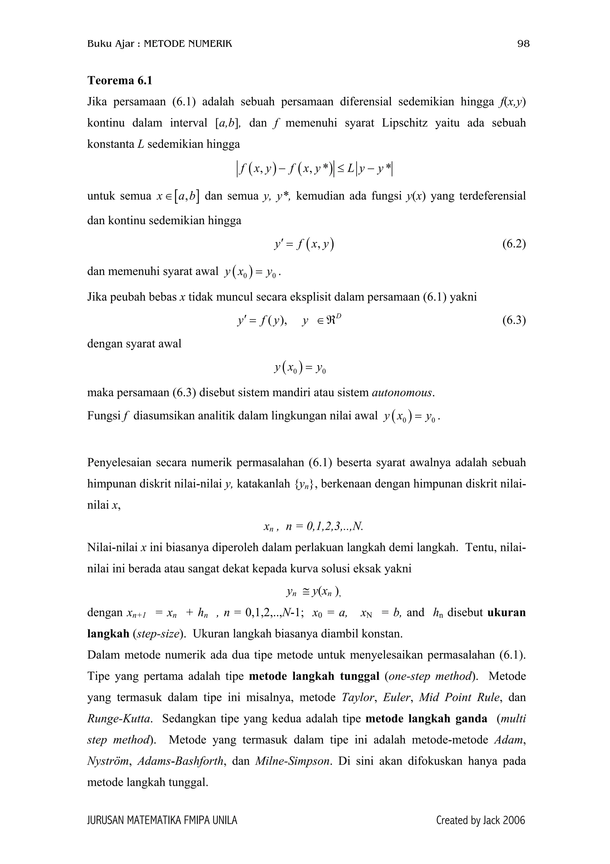 Buku Ajar : METODE NUMERIK 98
Teorema 6.1
Jika persamaan (6.1) adalah sebuah persamaan diferensial sedemikian hingga f(x,y)
kontinu dalam interval [a,b], dan f memenuhi syarat Lipschitz yaitu ada sebuah
konstanta L sedemikian hingga
( ) ( ), , *f x y f x y L y y− ≤ *−
]
∈ℜ
0
untuk semua x a dan semua y, y*, kemudian ada fungsi y(x) yang terdeferensial
dan kontinu sedemikian hingga
[ ,b∈
( ),y f x y′ = (6.2)
dan memenuhi syarat awal .( )0 0y x y=
Jika peubah bebas x tidak muncul secara eksplisit dalam persamaan (6.1) yakni
(6.3)( ), D
y f y y′ =
dengan syarat awal
( )0y x y=
maka persamaan (6.3) disebut sistem mandiri atau sistem autonomous.
Fungsi f diasumsikan analitik dalam lingkungan nilai awal .( )0 0y x y=
Penyelesaian secara numerik permasalahan (6.1) beserta syarat awalnya adalah sebuah
himpunan diskrit nilai-nilai y, katakanlah {yn}, berkenaan dengan himpunan diskrit nilai-
nilai x,
xn , n = 0,1,2,3,..,N.
Nilai-nilai x ini biasanya diperoleh dalam perlakuan langkah demi langkah. Tentu, nilai-
nilai ini berada atau sangat dekat kepada kurva solusi eksak yakni
yn ≅ y(xn ),
dengan xn+1 = xn + hn , n = 0,1,2,..,N-1; x0 = a, xN = b, and hn disebut ukuran
langkah (step-size). Ukuran langkah biasanya diambil konstan.
Dalam metode numerik ada dua tipe metode untuk menyelesaikan permasalahan (6.1).
Tipe yang pertama adalah tipe metode langkah tunggal (one-step method). Metode
yang termasuk dalam tipe ini misalnya, metode Taylor, Euler, Mid Point Rule, dan
Runge-Kutta. Sedangkan tipe yang kedua adalah tipe metode langkah ganda (multi
step method). Metode yang termasuk dalam tipe ini adalah metode-metode Adam,
Nyström, Adams-Bashforth, dan Milne-Simpson. Di sini akan difokuskan hanya pada
metode langkah tunggal.
JURUSAN MATEMATIKA FMIPA UNILA Created by Jack 2006
 