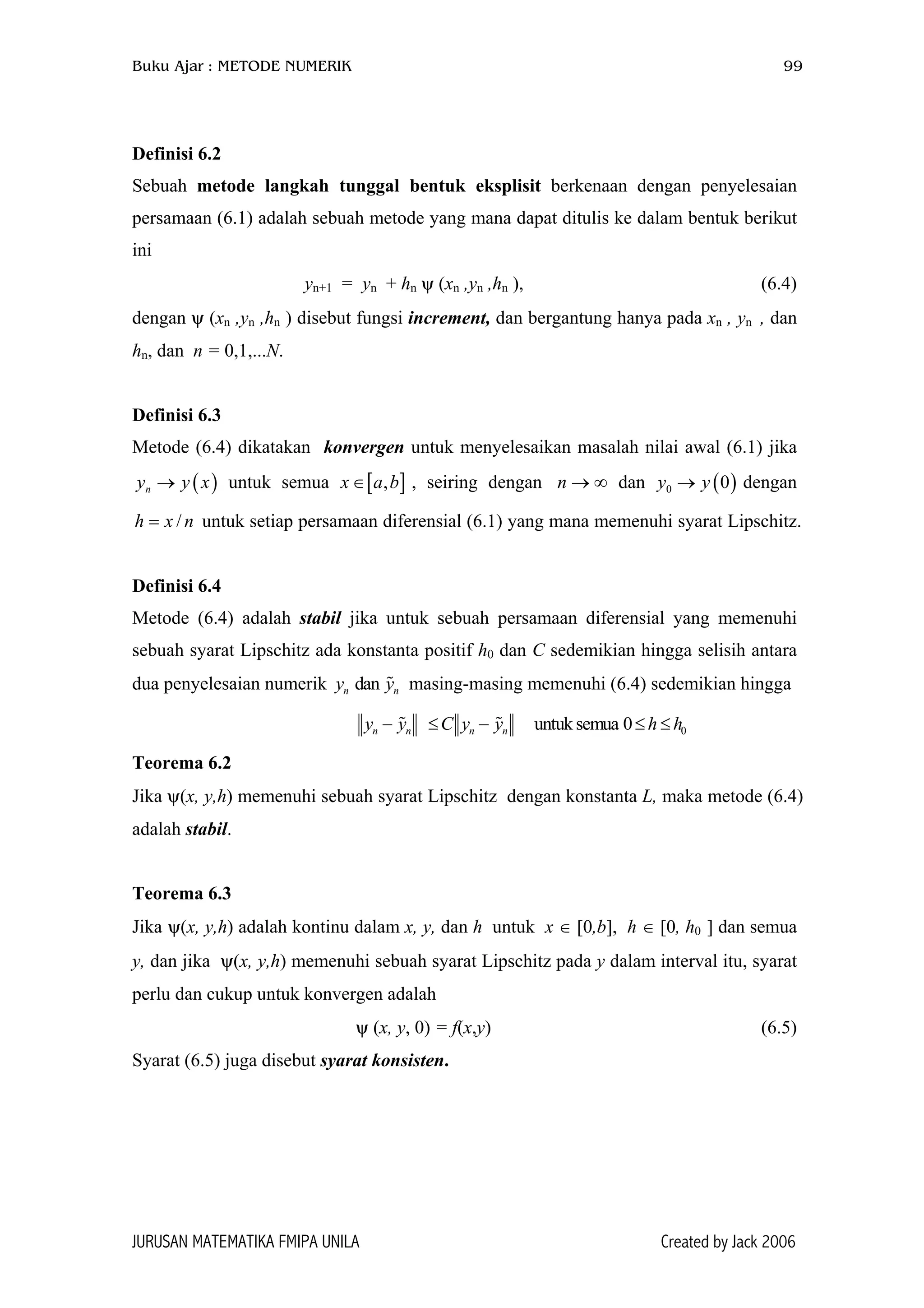 Buku Ajar : METODE NUMERIK 99
Definisi 6.2
Sebuah metode langkah tunggal bentuk eksplisit berkenaan dengan penyelesaian
persamaan (6.1) adalah sebuah metode yang mana dapat ditulis ke dalam bentuk berikut
ini
yn+1 = yn + hn ψ (xn ,yn ,hn ), (6.4)
dengan ψ (xn ,yn ,hn ) disebut fungsi increment, dan bergantung hanya pada xn , yn , dan
hn, dan n = 0,1,...N.
Definisi 6.3
Metode (6.4) dikatakan konvergen untuk menyelesaikan masalah nilai awal (6.1) jika
untuk semua , seiring dengan dan dengan
untuk setiap persamaan diferensial (6.1) yang mana memenuhi syarat Lipschitz.
( )ny y x→
/h x n=
[ ,x a b∈ ]
n
∞→n ( )0 0y y→
Definisi 6.4
Metode (6.4) adalah stabil jika untuk sebuah persamaan diferensial yang memenuhi
sebuah syarat Lipschitz ada konstanta positif h0 dan C sedemikian hingga selisih antara
dua penyelesaian numerik masing-masing memenuhi (6.4) sedemikian hinggadanny y
0untuk semua 0n n n ny y C y y h h− ≤ − ≤ ≤
Teorema 6.2
Jika ψ(x, y,h) memenuhi sebuah syarat Lipschitz dengan konstanta L, maka metode (6.4)
adalah stabil.
Teorema 6.3
Jika ψ(x, y,h) adalah kontinu dalam x, y, dan h untuk x ∈ [0,b], h ∈ [0, h0 ] dan semua
y, dan jika ψ(x, y,h) memenuhi sebuah syarat Lipschitz pada y dalam interval itu, syarat
perlu dan cukup untuk konvergen adalah
ψ (x, y, 0) = f(x,y) (6.5)
Syarat (6.5) juga disebut syarat konsisten.
JURUSAN MATEMATIKA FMIPA UNILA Created by Jack 2006
 
