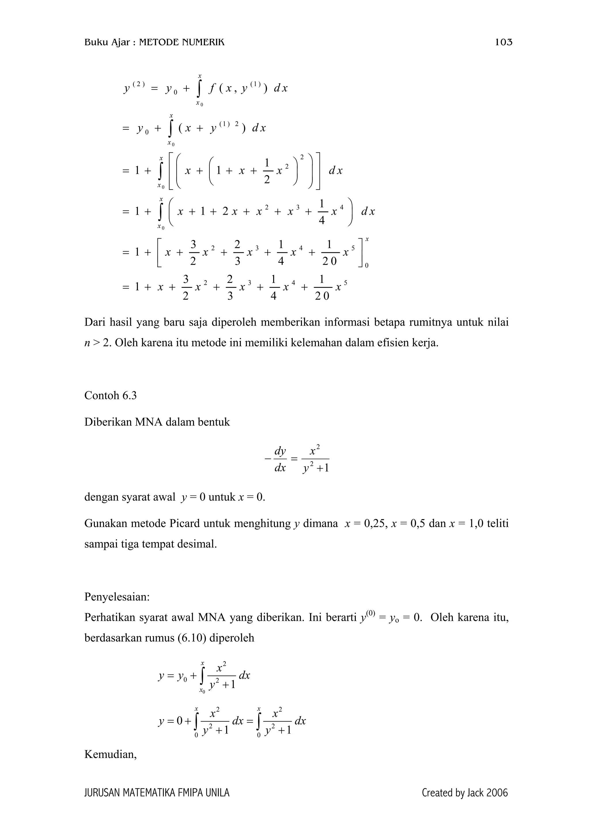 Buku Ajar : METODE NUMERIK 103
0
0
0
0
( 2 ) (1 )
0
(1 ) 2
0
2
2
2 3 4
2 3 4 5
0
2 3 4 5
( , )
( )
1
1 1
2
1
1 1 2
4
3 2 1 1
1
2 3 4 2 0
3 2 1 1
1
2 3 4 2 0
x
x
x
x
x
x
x
x
x
y y f x y d x
y x y d x
x x x d x
x x x x x
x x x x x
x x x x x
= +
= + +
   
= + + + +        
 
= + + + + + + 
 
 
= + + + + +  
= + + + + +
∫
∫
∫
∫ d x
Dari hasil yang baru saja diperoleh memberikan informasi betapa rumitnya untuk nilai
n > 2. Oleh karena itu metode ini memiliki kelemahan dalam efisien kerja.
Contoh 6.3
Diberikan MNA dalam bentuk
12
2
+
=−
y
x
dx
dy
dengan syarat awal y = 0 untuk x = 0.
Gunakan metode Picard untuk menghitung y dimana x = 0,25, x = 0,5 dan x = 1,0 teliti
sampai tiga tempat desimal.
Penyelesaian:
Perhatikan syarat awal MNA yang diberikan. Ini berarti y(0)
= yo = 0. Oleh karena itu,
berdasarkan rumus (6.10) diperoleh
0
2
0 2
1
x
x
x
y y dx
y
= +
+∫
2 2
2 2
0 0
0
1 1
x x
x x
y dx
y y
= + =
+ +∫ ∫ dx
Kemudian,
JURUSAN MATEMATIKA FMIPA UNILA Created by Jack 2006
 