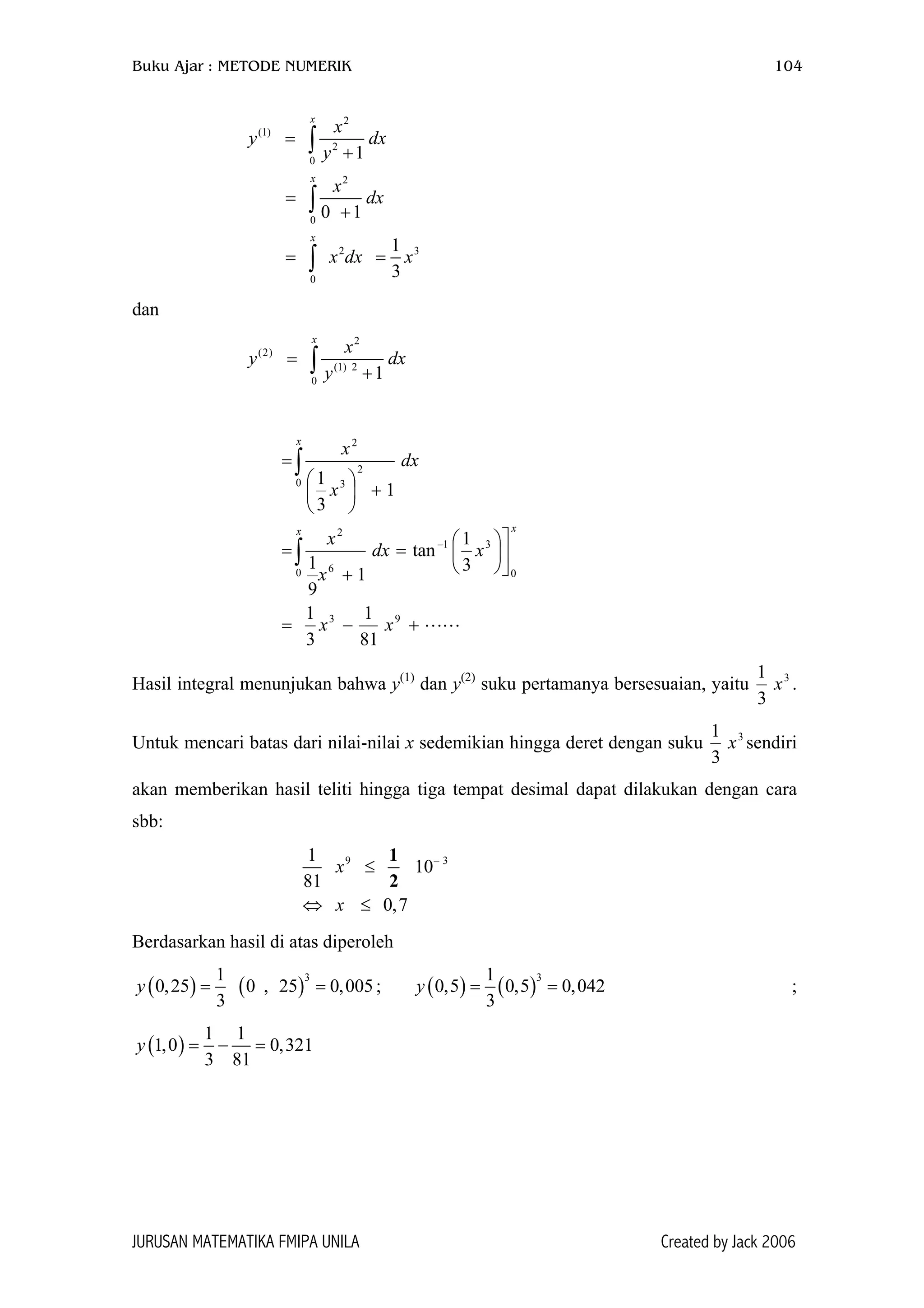 Buku Ajar : METODE NUMERIK 104
2
(1)
2
0
2
0
2 3
0
1
0 1
1
3
x
x
x
x
y d
y
x
dx
x dx x
=
+
=
+
= =
∫
∫
∫
x
dan
2
(2)
(1) 2
0
1
x
x
y d
y
=
+∫ x
+−=









=
+
=
+





=
−
∫
∫
93
0
31
0 6
2
0
2
3
2
81
1
3
1
3
1
tan
1
9
1
1
3
1
xx
xdx
x
x
dx
x
x
xx
x
Hasil integral menunjukan bahwa y(1)
dan y(2)
suku pertamanya bersesuaian, yaitu 3
3
1
x .
Untuk mencari batas dari nilai-nilai x sedemikian hingga deret dengan suku 3
3
x
1
sendiri
akan memberikan hasil teliti hingga tiga tempat desimal dapat dilakukan dengan cara
sbb:
9 31
10
81
0,7
x
x
−
≤
⇔ ≤
1
2
Berdasarkan hasil di atas diperoleh
( ) ( )
31
0,25 0 , 25 0,005
3
y = = ; ( ) ( )
31
0,5 0,5 0,042
3
y = = ;
( )
1 1
1,0 0,321
3 81
y = − =
JURUSAN MATEMATIKA FMIPA UNILA Created by Jack 2006
 