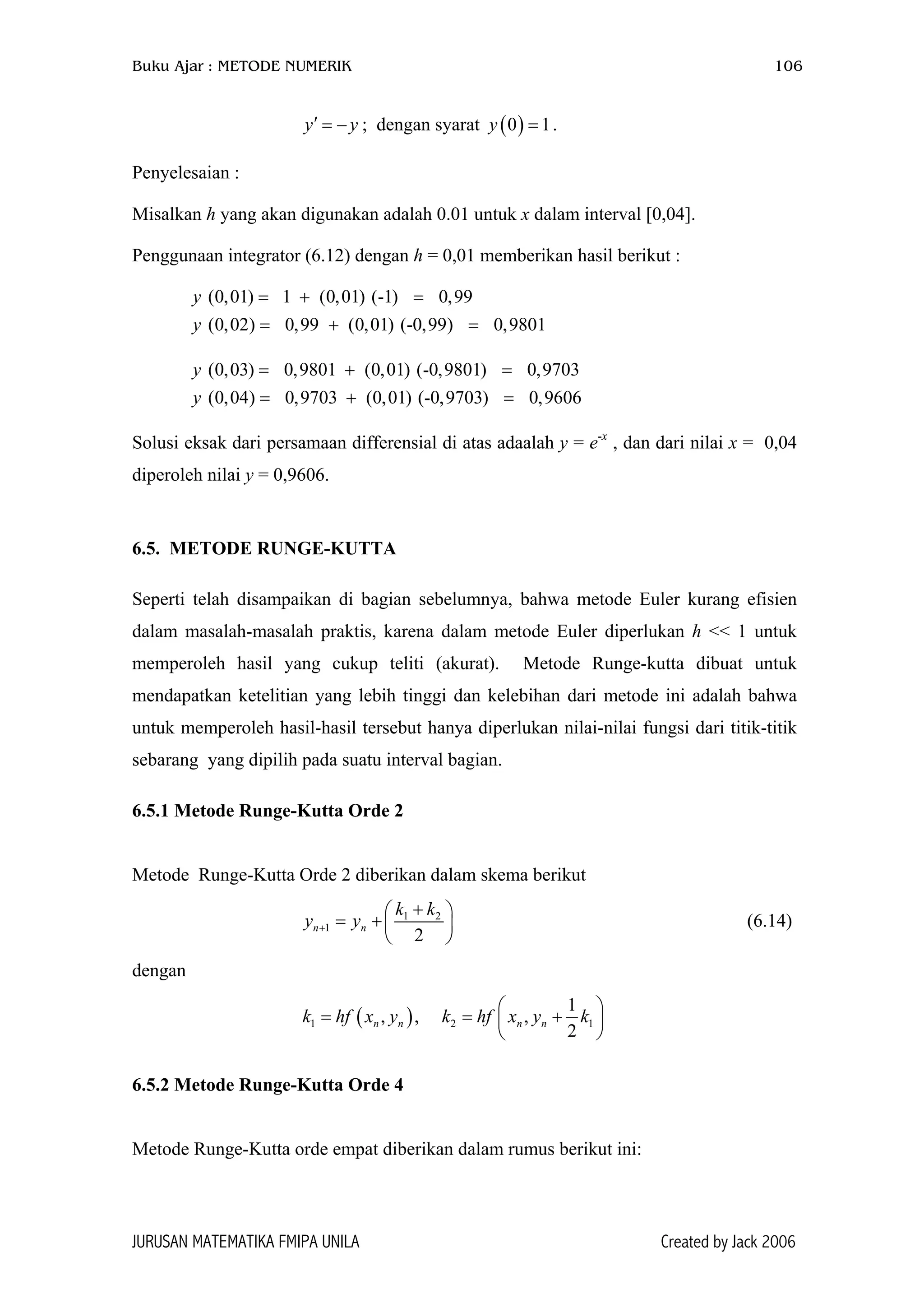 Buku Ajar : METODE NUMERIK 106
; dengan syarat .y′ = −y ( )0 1y =
Penyelesaian :
Misalkan h yang akan digunakan adalah 0.01 untuk x dalam interval [0,04].
Penggunaan integrator (6.12) dengan h = 0,01 memberikan hasil berikut :
(0,01) 1 (0,01) (-1) 0,99
(0,02) 0,99 (0,01) (-0,99) 0,9801
y
y
= + =
= + =
(0,03) 0,9801 (0,01) (-0,9801) 0,9703
(0,04) 0,9703 (0,01) (-0,9703) 0,9606
y
y
= + =
= + =
Solusi eksak dari persamaan differensial di atas adaalah y = e-x
, dan dari nilai x = 0,04
diperoleh nilai y = 0,9606.
6.5. METODE RUNGE-KUTTA
Seperti telah disampaikan di bagian sebelumnya, bahwa metode Euler kurang efisien
dalam masalah-masalah praktis, karena dalam metode Euler diperlukan h << 1 untuk
memperoleh hasil yang cukup teliti (akurat). Metode Runge-kutta dibuat untuk
mendapatkan ketelitian yang lebih tinggi dan kelebihan dari metode ini adalah bahwa
untuk memperoleh hasil-hasil tersebut hanya diperlukan nilai-nilai fungsi dari titik-titik
sebarang yang dipilih pada suatu interval bagian.
6.5.1 Metode Runge-Kutta Orde 2
Metode Runge-Kutta Orde 2 diberikan dalam skema berikut
1 2
1
2
n n
k k
y y+
+
= +
 

 (6.14)
dengan
( )1 2
1
, , ,
2
n n n nhf x y k hf x y k

= = 
 
1

+ k
6.5.2 Metode Runge-Kutta Orde 4
Metode Runge-Kutta orde empat diberikan dalam rumus berikut ini:
JURUSAN MATEMATIKA FMIPA UNILA Created by Jack 2006
 