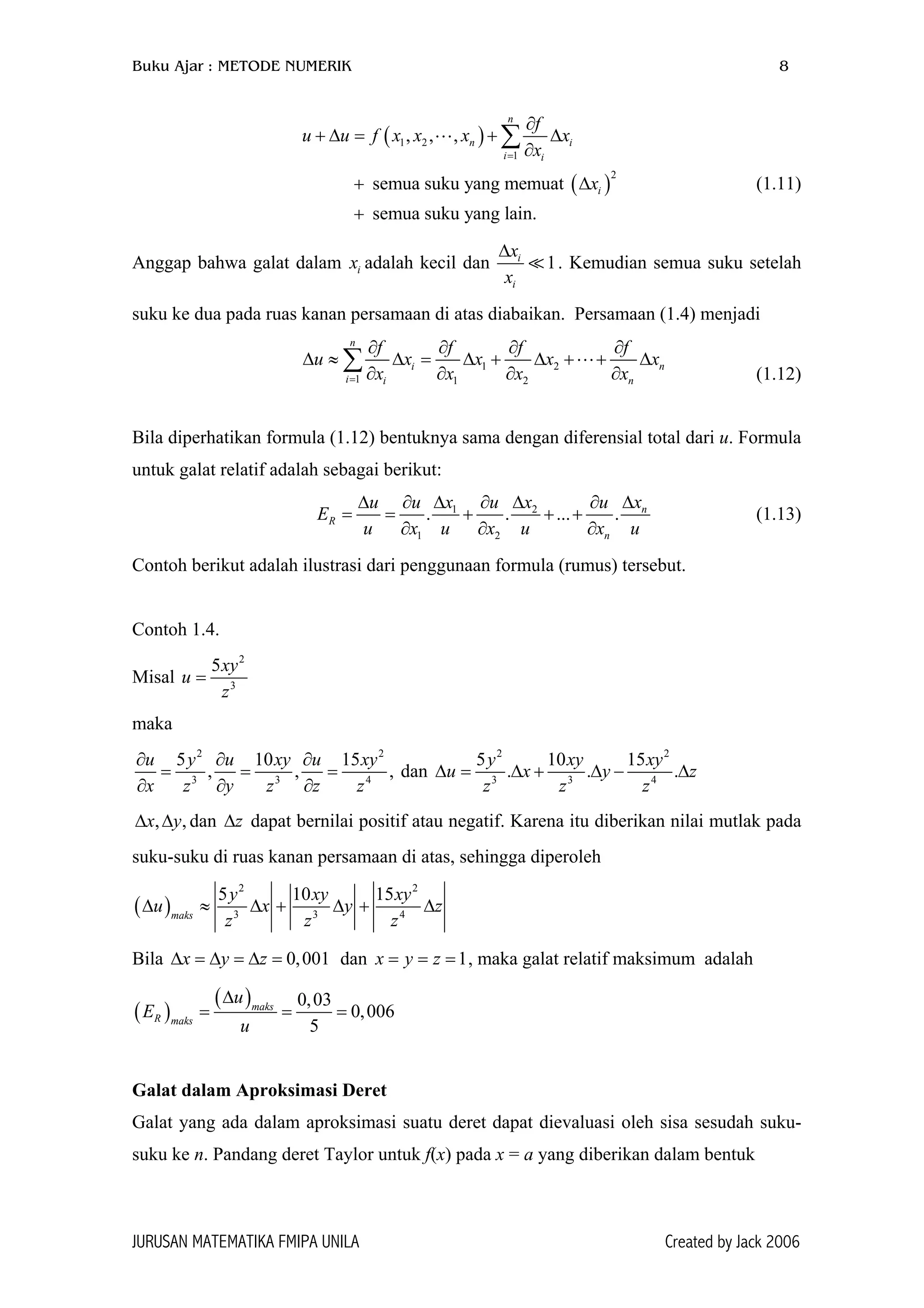 Buku Ajar : METODE NUMERIK 8
( )
( )
1 2
1
2
, , ,
semua suku yang memuat
semua suku yang lain.
n
n i
i i
i
f
u u f x x x x
x
x
=
∂
+ ∆ = + ∆
∂
+
+
∑
∆ (1.11)
Anggap bahwa galat dalam x adalah kecil dani 1i
i
x
x
∆
. Kemudian semua suku setelah
suku ke dua pada ruas kanan persamaan di atas diabaikan. Persamaan (1.4) menjadi
1 2
1 1 2
n
i n
i i n
f f f f
u x x x
x x x x=
∂ ∂ ∂ ∂
∆ ≈ ∆ = ∆ + ∆ + + ∆
∂ ∂ ∂ ∂
∑ x
(1.12)
Bila diperhatikan formula (1.12) bentuknya sama dengan diferensial total dari u. Formula
untuk galat relatif adalah sebagai berikut:
1 2
1 2
. . ... . n
R
n
xu u x u x u
E
u x u x u x u
∆∆ ∂ ∆ ∂ ∆ ∂
= = + + +
∂ ∂ ∂
(1.13)
Contoh berikut adalah ilustrasi dari penggunaan formula (rumus) tersebut.
Contoh 1.4.
Misal
2
3
5xy
z
=u
maka
2 2
3 3
5 10 15
, ,
u y u xy u xy
x z y z z z
∂ ∂ ∂
= = =
∂ ∂ ∂ 4
, dan
2 2
3 3 4
5 10 15
. .
y xy xy
u x y
z z z
∆ = ∆ + ∆ − ∆. z
,,x y∆ ∆ dan dapat bernilai positif atau negatif. Karena itu diberikan nilai mutlak pada
suku-suku di ruas kanan persamaan di atas, sehingga diperoleh
z∆
( )
2 2
3 3 4
5 10 15
maks
y xy xy
u x y
z z z
∆ ≈ ∆ + ∆ + z∆
Bila ∆ = dan , maka galat relatif maksimum adalah0,001x y z∆ = ∆ = 1x y z= = =
( )
( ) 0,03
0,006
5
maks
R maks
u
E
u
∆
= = =
Galat dalam Aproksimasi Deret
Galat yang ada dalam aproksimasi suatu deret dapat dievaluasi oleh sisa sesudah suku-
suku ke n. Pandang deret Taylor untuk f(x) pada x = a yang diberikan dalam bentuk
JURUSAN MATEMATIKA FMIPA UNILA Created by Jack 2006
 