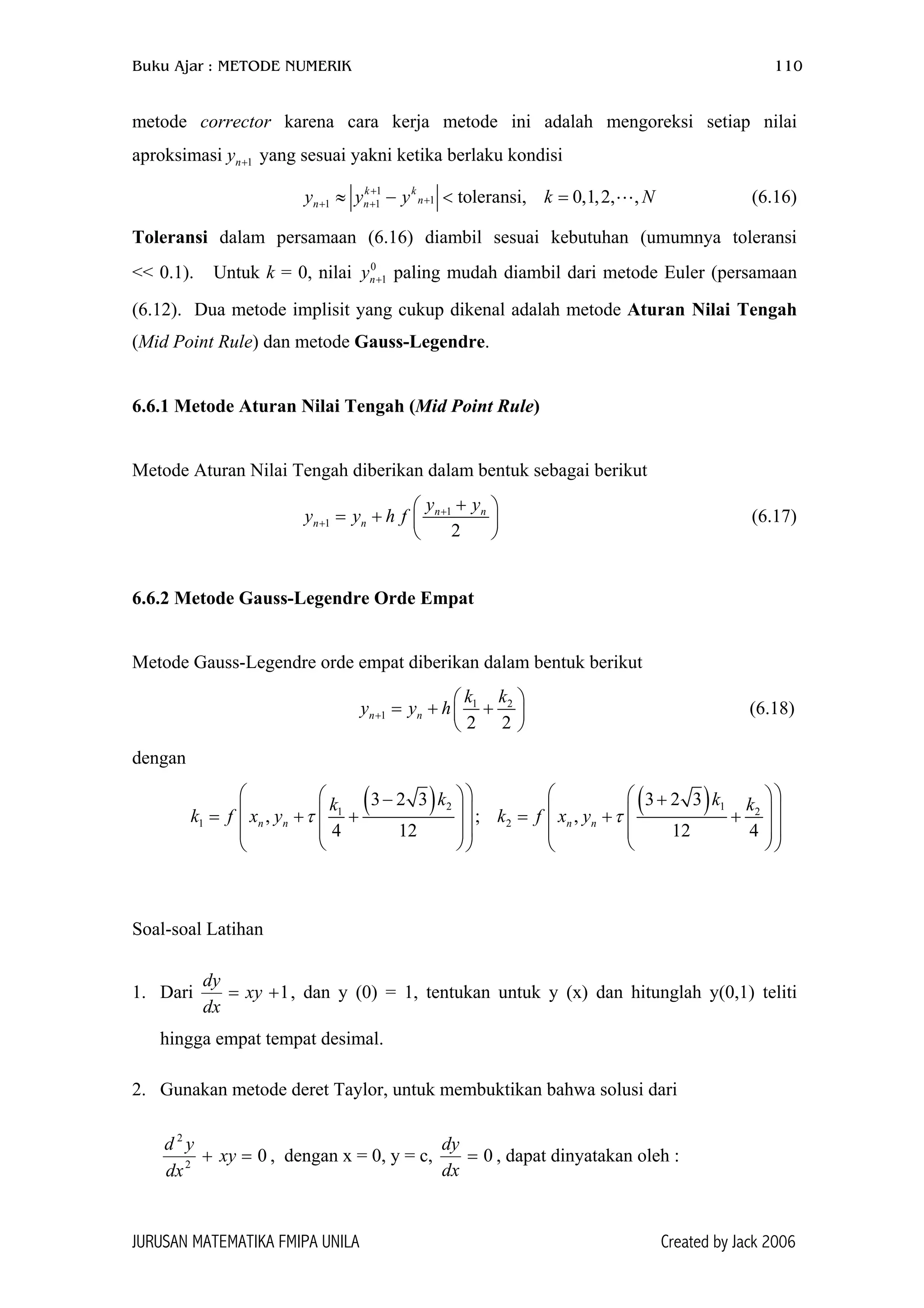 Buku Ajar : METODE NUMERIK 110
metode corrector karena cara kerja metode ini adalah mengoreksi setiap nilai
aproksimasi yang sesuai yakni ketika berlaku kondisi1ny +
k f
= xy
=xy
1
11 1 toleransi, 0,1,2, ,k k
nn ny y y k+
++ +≈ − < = N (6.16)
Toleransi dalam persamaan (6.16) diambil sesuai kebutuhan (umumnya toleransi
<< 0.1). Untuk k = 0, nilai paling mudah diambil dari metode Euler (persamaan
(6.12). Dua metode implisit yang cukup dikenal adalah metode Aturan Nilai Tengah
(Mid Point Rule) dan metode Gauss-Legendre.
0
1ny +
6.6.1 Metode Aturan Nilai Tengah (Mid Point Rule)
Metode Aturan Nilai Tengah diberikan dalam bentuk sebagai berikut
1
1
2
n n
n n
y y
y y h f +
+
+ 
= +  
 
(6.17)
6.6.2 Metode Gauss-Legendre Orde Empat
Metode Gauss-Legendre orde empat diberikan dalam bentuk berikut
1 2
1
2 2
n n
k k
y y h+

= + +
 

 (6.18)
dengan
( ) ( )2 11 2
1 2
3 2 3 3 2 3
, ; ,
4 12 12 4
n n n n
k kk k
x y k f x yτ τ
    − +
    = + + = + +
    
    




Soal-soal Latihan
1. Dari 1+
dx
dy
, dan y (0) = 1, tentukan untuk y (x) dan hitunglah y(0,1) teliti
hingga empat tempat desimal.
2. Gunakan metode deret Taylor, untuk membuktikan bahwa solusi dari
02
2
+
dx
yd
, dengan x = 0, y = c, 0=
dx
dy
, dapat dinyatakan oleh :
JURUSAN MATEMATIKA FMIPA UNILA Created by Jack 2006
 