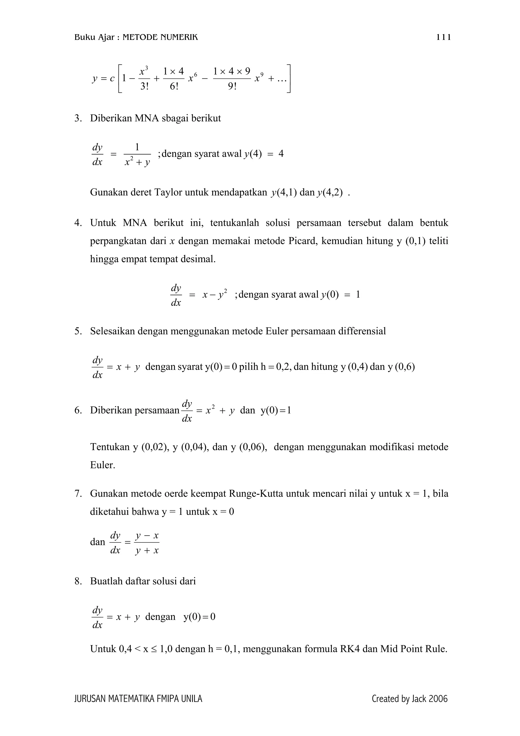 Buku Ajar : METODE NUMERIK 111






+
××
−
×
+−= …96
3
!9
941
!6
41
!3
1 xx
x
cy
3. Diberikan MNA sbagai berikut
2
1
;dengan syarat awal (4) 4
dy
y
dx x y
= =
+
Gunakan deret Taylor untuk mendapatkan .(4,1) dan (4,2)y y
4. Untuk MNA berikut ini, tentukanlah solusi persamaan tersebut dalam bentuk
perpangkatan dari x dengan memakai metode Picard, kemudian hitung y (0,1) teliti
hingga empat tempat desimal.
2
;dengan syarat awal (0) 1
dy
x y y
dx
= − =
5. Selesaikan dengan menggunakan metode Euler persamaan differensial
(0,6)ydan(0,4)yhitungdan0,2,hpilih0y(0)syaratdengan ==+= yx
dx
dy
6. Diberikan persamaan 1y(0)dan2
=+= yx
dx
dy
Tentukan y (0,02), y (0,04), dan y (0,06), dengan menggunakan modifikasi metode
Euler.
7. Gunakan metode oerde keempat Runge-Kutta untuk mencari nilai y untuk x = 1, bila
diketahui bahwa y = 1 untuk x = 0
dan
xy
xy
dx
dy
+
−
=
8. Buatlah daftar solusi dari
0y(0)dengan =+= yx
dx
dy
Untuk 0,4 < x ≤ 1,0 dengan h = 0,1, menggunakan formula RK4 dan Mid Point Rule.
JURUSAN MATEMATIKA FMIPA UNILA Created by Jack 2006
 