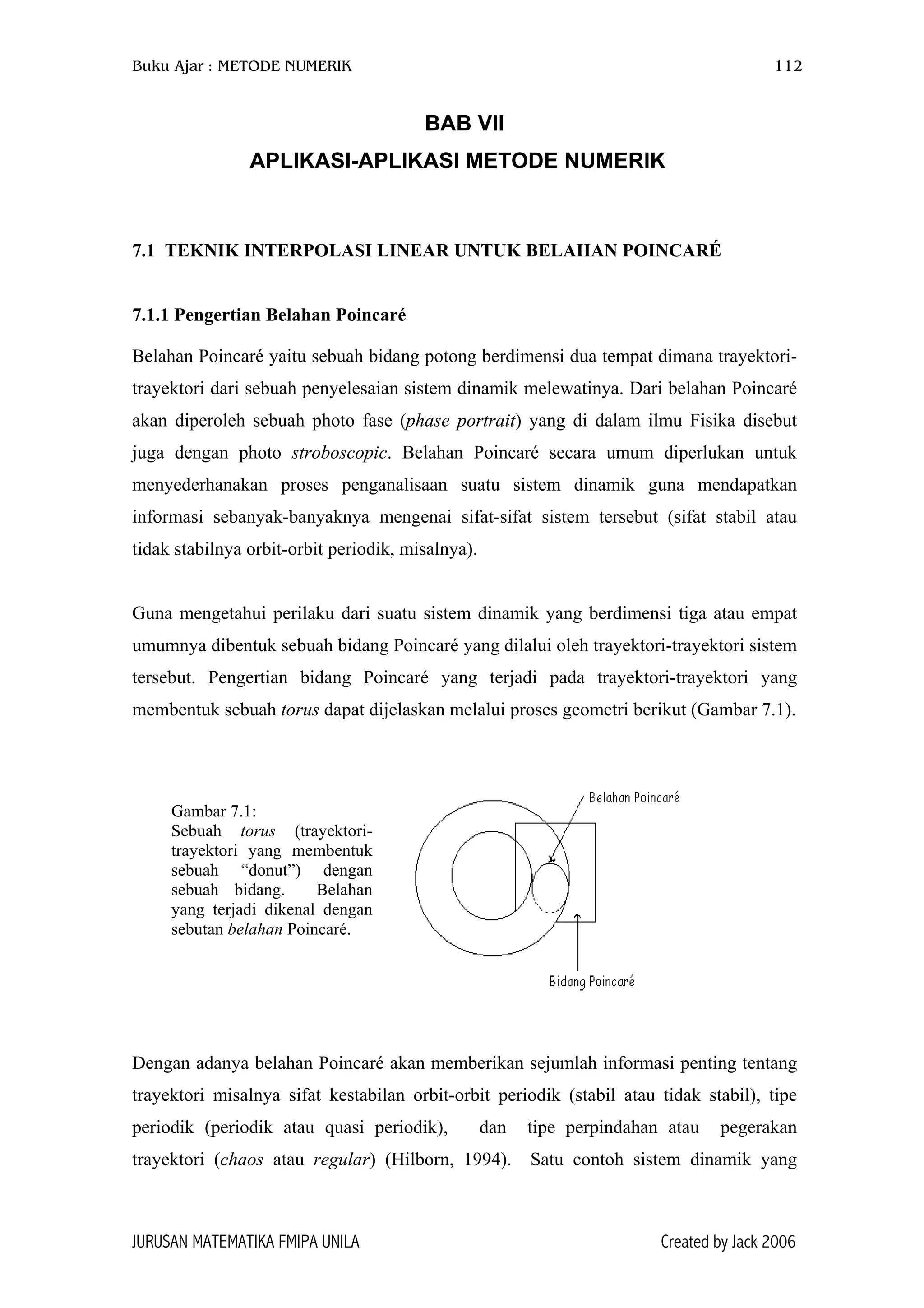 Buku Ajar : METODE NUMERIK 112
JURUSAN MATEMATIKA FMIPA UNILA Created by Jack 2006
Gambar 7.1:
Sebuah torus (trayektori-
trayektori yang membentuk
sebuah “donut”) dengan
sebuah bidang. Belahan
yang terjadi dikenal dengan
sebutan belahan Poincaré.
BAB VII
APLIKASI-APLIKASI METODE NUMERIK
7.1 TEKNIK INTERPOLASI LINEAR UNTUK BELAHAN POINCARÉ
7.1.1 Pengertian Belahan Poincaré
Belahan Poincaré yaitu sebuah bidang potong berdimensi dua tempat dimana trayektori-
trayektori dari sebuah penyelesaian sistem dinamik melewatinya. Dari belahan Poincaré
akan diperoleh sebuah photo fase (phase portrait) yang di dalam ilmu Fisika disebut
juga dengan photo stroboscopic. Belahan Poincaré secara umum diperlukan untuk
menyederhanakan proses penganalisaan suatu sistem dinamik guna mendapatkan
informasi sebanyak-banyaknya mengenai sifat-sifat sistem tersebut (sifat stabil atau
tidak stabilnya orbit-orbit periodik, misalnya).
Guna mengetahui perilaku dari suatu sistem dinamik yang berdimensi tiga atau empat
umumnya dibentuk sebuah bidang Poincaré yang dilalui oleh trayektori-trayektori sistem
tersebut. Pengertian bidang Poincaré yang terjadi pada trayektori-trayektori yang
membentuk sebuah torus dapat dijelaskan melalui proses geometri berikut (Gambar 7.1).
Dengan adanya belahan Poincaré akan memberikan sejumlah informasi penting tentang
trayektori misalnya sifat kestabilan orbit-orbit periodik (stabil atau tidak stabil), tipe
periodik (periodik atau quasi periodik), dan tipe perpindahan atau pegerakan
trayektori (chaos atau regular) (Hilborn, 1994). Satu contoh sistem dinamik yang
 