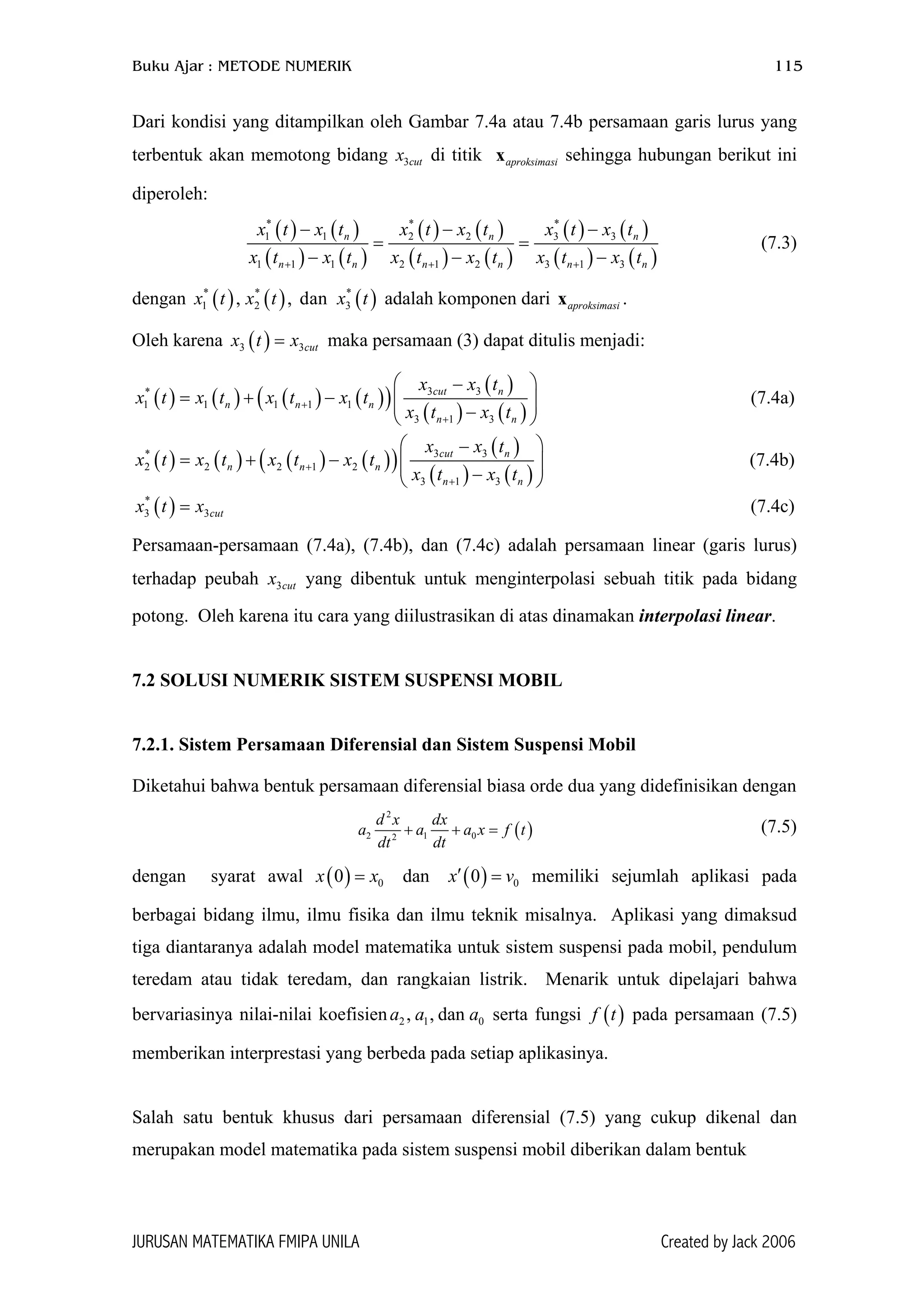 Buku Ajar : METODE NUMERIK 115
Dari kondisi yang ditampilkan oleh Gambar 7.4a atau 7.4b persamaan garis lurus yang
terbentuk akan memotong bidang x di titik x sehingga hubungan berikut ini
diperoleh:
3cut aproksimasi
( ) ( )
( ) ( )
( ) ( )
( ) ( )
( ) ( )
( ) ( )
* * *
1 1 2 2 3 3
1 1 1 2 1 2 3 1 3
n n
n n n n n
x t x t x t x t x t x t
x t x t x t x t x t x t+ + +
− − −
= =
− −
n
n−
3
(7.3)
dengan adalah komponen dari .( ) ( ) ( )* * *
1 2 3, , danx t x t x t aproksimasix
Oleh karena maka persamaan (3) dapat ditulis menjadi:( )3 cutx t x=
( ) ( ) ( ) ( )( )
( )
( ) ( )
3 3*
1 1 1 1 1
3 1 3
cut n
n n n
n n
x x t
x t x t x t x t
x t x t
+
+
 −
= + −   − 
(7.4a)
( ) ( ) ( ) ( )( )
( )
( ) ( )
3 3*
2 2 2 1 2
3 1 3
cut n
n n n
n n
x x t
x t x t x t x t
x t x t
+
+
 −
= + −  − 
 (7.4b)
( )*
3 3cutx t x= (7.4c)
Persamaan-persamaan (7.4a), (7.4b), dan (7.4c) adalah persamaan linear (garis lurus)
terhadap peubah x yang dibentuk untuk menginterpolasi sebuah titik pada bidang
potong. Oleh karena itu cara yang diilustrasikan di atas dinamakan interpolasi linear.
3cut
7.2 SOLUSI NUMERIK SISTEM SUSPENSI MOBIL
7.2.1. Sistem Persamaan Diferensial dan Sistem Suspensi Mobil
Diketahui bahwa bentuk persamaan diferensial biasa orde dua yang didefinisikan dengan
( )
2
2 1 02
d x dx
a a a x f
dt dt
+ + = t
0v=
(7.5)
dengan syarat awal x x memiliki sejumlah aplikasi pada
berbagai bidang ilmu, ilmu fisika dan ilmu teknik misalnya. Aplikasi yang dimaksud
tiga diantaranya adalah model matematika untuk sistem suspensi pada mobil, pendulum
teredam atau tidak teredam, dan rangkaian listrik. Menarik untuk dipelajari bahwa
bervariasinya nilai-nilai koefisien serta fungsi pada persamaan (7.5)
memberikan interprestasi yang berbeda pada setiap aplikasinya.
( ) ( )00 dan 0x′=
2 1 0, , dana a a ( )f t
Salah satu bentuk khusus dari persamaan diferensial (7.5) yang cukup dikenal dan
merupakan model matematika pada sistem suspensi mobil diberikan dalam bentuk
JURUSAN MATEMATIKA FMIPA UNILA Created by Jack 2006
 