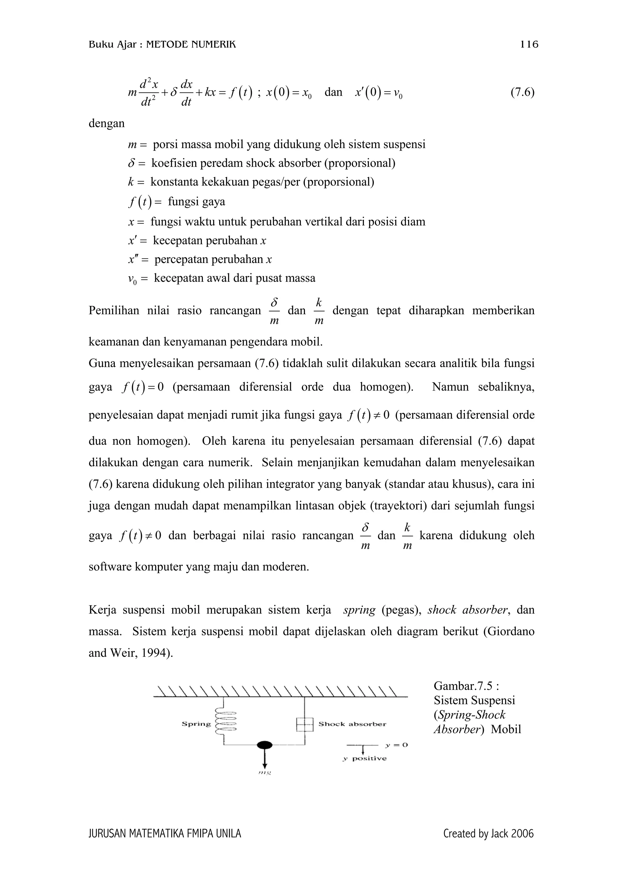 Buku Ajar : METODE NUMERIK 116
( )
2
2
d x dx
m kx
dt dt
δ+ + = f t ( ) ( )0 00 dan 0x x x′= =; (7.6)v
dengan
( )
porsi massa mobil yang didukung oleh sistem suspensi
koefisien peredam shock absorber (proporsional)
konstanta kekakuan pegas/per (proporsional)
fungsi gaya
fungsi waktu untuk perubahan ve
m
k
f t
x
δ
=
=
=
=
=
0
rtikal dari posisi diam
kecepatan perubahan
percepatan perubahan
kecepatan awal dari pusat massa
x x
x x
v
′ =
′′ =
=
Pemilihan nilai rasio rancangan
m
δ
dan
k
m
dengan tepat diharapkan memberikan
keamanan dan kenyamanan pengendara mobil.
Guna menyelesaikan persamaan (7.6) tidaklah sulit dilakukan secara analitik bila fungsi
gaya (persamaan diferensial orde dua homogen). Namun sebaliknya,
penyelesaian dapat menjadi rumit jika fungsi gaya (persamaan diferensial orde
dua non homogen). Oleh karena itu penyelesaian persamaan diferensial (7.6) dapat
dilakukan dengan cara numerik. Selain menjanjikan kemudahan dalam menyelesaikan
(7.6) karena didukung oleh pilihan integrator yang banyak (standar atau khusus), cara ini
juga dengan mudah dapat menampilkan lintasan objek (trayektori) dari sejumlah fungsi
gaya dan berbagai nilai rasio rancangan
( ) 0f t =
( ) 0f t ≠
( ) 0f t ≠
m
δ
dan
k
m
karena didukung oleh
software komputer yang maju dan moderen.
Kerja suspensi mobil merupakan sistem kerja spring (pegas), shock absorber, dan
massa. Sistem kerja suspensi mobil dapat dijelaskan oleh diagram berikut (Giordano
and Weir, 1994).
Gambar.7.5 :
Sistem Suspensi
(Spring-Shock
Absorber) Mobil
JURUSAN MATEMATIKA FMIPA UNILA Created by Jack 2006
 