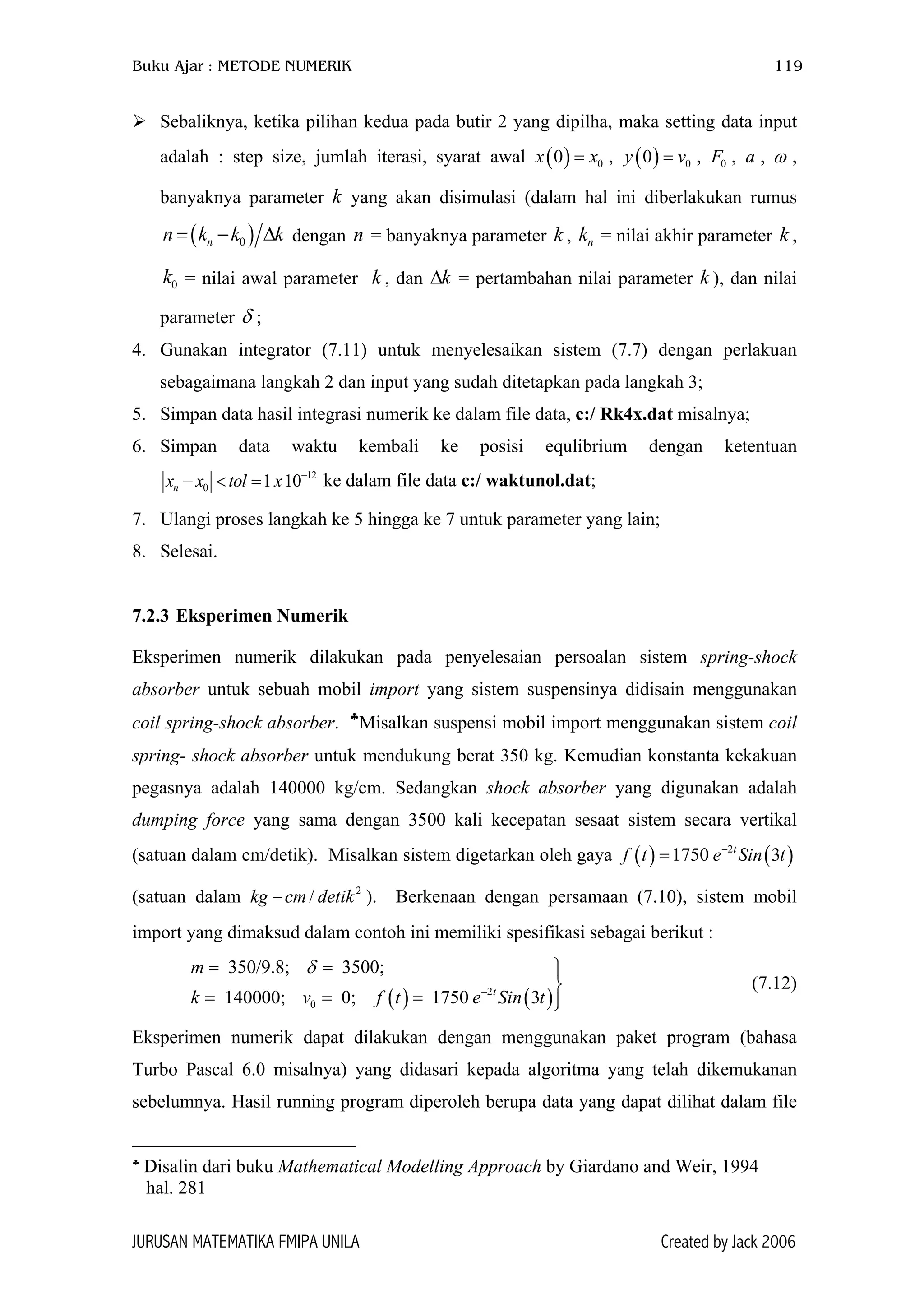 Buku Ajar : METODE NUMERIK 119
Sebaliknya, ketika pilihan kedua pada butir 2 yang dipilha, maka setting data input
adalah : step size, jumlah iterasi, syarat awal x x , , , , ,
banyaknya parameter k yang akan disimulasi (dalam hal ini diberlakukan rumus
( ) 00 = ( ) 00y v= 0F a ω
( )0nn k k= − ∆
0k
δ
k dengan = banyaknya parameter k , = nilai akhir parameter ,
= nilai awal parameter k , dan ∆ = pertambahan nilai parameter k ), dan nilai
parameter ;
n nk k
k
4. Gunakan integrator (7.11) untuk menyelesaikan sistem (7.7) dengan perlakuan
sebagaimana langkah 2 dan input yang sudah ditetapkan pada langkah 3;
5. Simpan data hasil integrasi numerik ke dalam file data, c:/ Rk4x.dat misalnya;
6. Simpan data waktu kembali ke posisi equlibrium dengan ketentuan
12
0 1 10nx x tol x −
− < = ke dalam file data c:/ waktunol.dat;
7. Ulangi proses langkah ke 5 hingga ke 7 untuk parameter yang lain;
8. Selesai.
7.2.3 Eksperimen Numerik
Eksperimen numerik dilakukan pada penyelesaian persoalan sistem spring-shock
absorber untuk sebuah mobil import yang sistem suspensinya didisain menggunakan
coil spring-shock absorber. ♣
Misalkan suspensi mobil import menggunakan sistem coil
spring- shock absorber untuk mendukung berat 350 kg. Kemudian konstanta kekakuan
pegasnya adalah 140000 kg/cm. Sedangkan shock absorber yang digunakan adalah
dumping force yang sama dengan 3500 kali kecepatan sesaat sistem secara vertikal
(satuan dalam cm/detik). Misalkan sistem digetarkan oleh gaya
(satuan dalam kg ). Berkenaan dengan persamaan (7.10), sistem mobil
import yang dimaksud dalam contoh ini memiliki spesifikasi sebagai berikut :
( ) ( )2
1750 3t
f t e Sin t−
=
2
/cm detik−
( ) ( )2
0
350/9.8; 3500;
140000; 0; 1750 3t
m
k v f t e Si
δ
−
= = 

= = = n t
(7.12)
Eksperimen numerik dapat dilakukan dengan menggunakan paket program (bahasa
Turbo Pascal 6.0 misalnya) yang didasari kepada algoritma yang telah dikemukanan
sebelumnya. Hasil running program diperoleh berupa data yang dapat dilihat dalam file
♣
Disalin dari buku Mathematical Modelling Approach by Giardano and Weir, 1994
hal. 281
JURUSAN MATEMATIKA FMIPA UNILA Created by Jack 2006
 