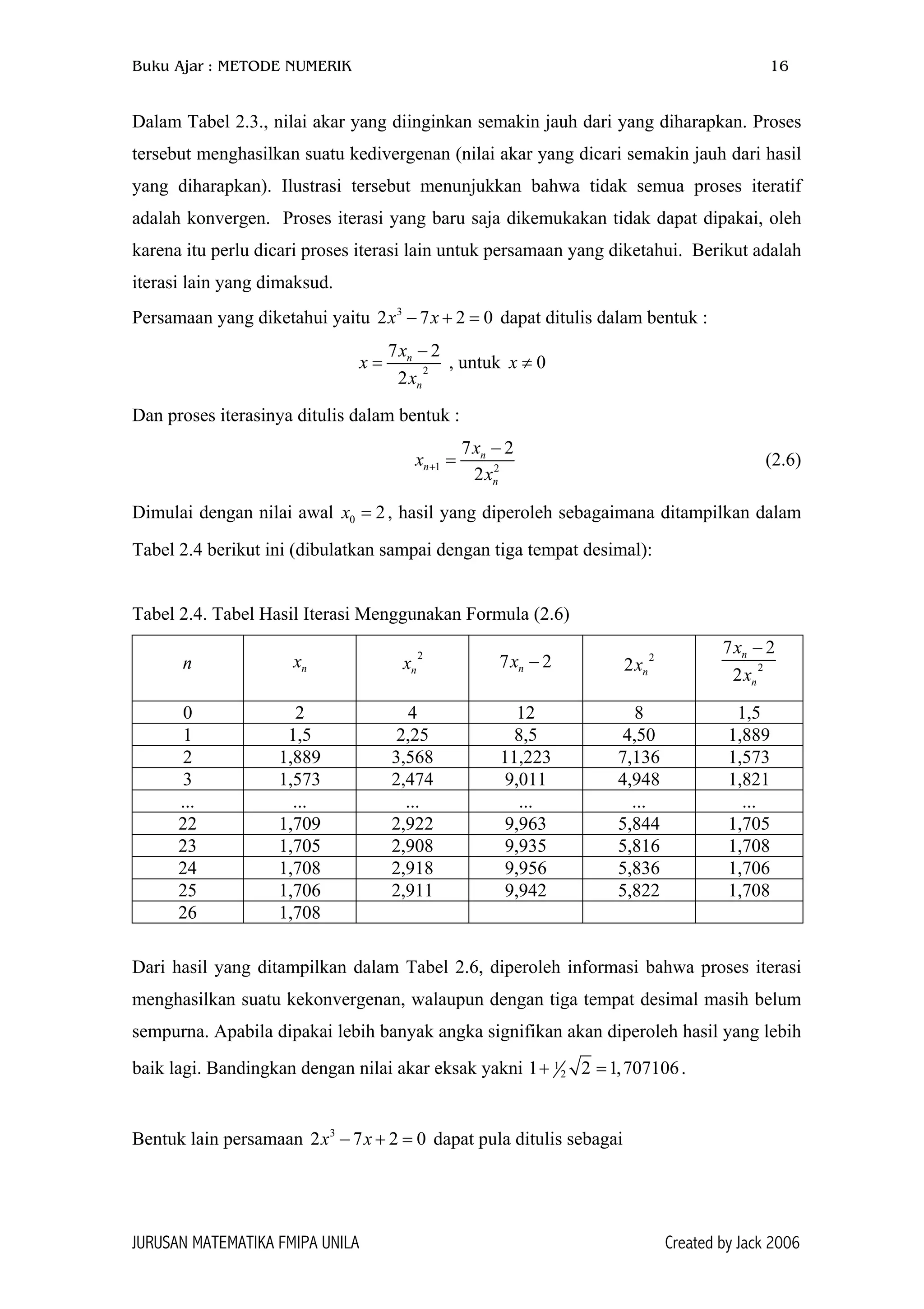 Buku Ajar : METODE NUMERIK 16
Dalam Tabel 2.3., nilai akar yang diinginkan semakin jauh dari yang diharapkan. Proses
tersebut menghasilkan suatu kedivergenan (nilai akar yang dicari semakin jauh dari hasil
yang diharapkan). Ilustrasi tersebut menunjukkan bahwa tidak semua proses iteratif
adalah konvergen. Proses iterasi yang baru saja dikemukakan tidak dapat dipakai, oleh
karena itu perlu dicari proses iterasi lain untuk persamaan yang diketahui. Berikut adalah
iterasi lain yang dimaksud.
Persamaan yang diketahui yaitu dapat ditulis dalam bentuk :3
2 7 2x x− + = 0
2
7
2
n
n
x
x
x
−
=
2
, untuk 0x ≠
Dan proses iterasinya ditulis dalam bentuk :
1 2
7 2
2
n
n
n
x
x
x
+
−
= (2.6)
Dimulai dengan nilai awal , hasil yang diperoleh sebagaimana ditampilkan dalam
Tabel 2.4 berikut ini (dibulatkan sampai dengan tiga tempat desimal):
0 2x =
Tabel 2.4. Tabel Hasil Iterasi Menggunakan Formula (2.6)
n nx 2
nx 7 2nx − 2
2 nx 2
7 2
2
n
n
x
x
−
0 2 4 12 8 1,5
1 1,5 2,25 8,5 4,50 1,889
2 1,889 3,568 11,223 7,136 1,573
3 1,573 2,474 9,011 4,948 1,821
... ... ... ... ... ...
22 1,709 2,922 9,963 5,844 1,705
23 1,705 2,908 9,935 5,816 1,708
24 1,708 2,918 9,956 5,836 1,706
25 1,706 2,911 9,942 5,822 1,708
26 1,708
Dari hasil yang ditampilkan dalam Tabel 2.6, diperoleh informasi bahwa proses iterasi
menghasilkan suatu kekonvergenan, walaupun dengan tiga tempat desimal masih belum
sempurna. Apabila dipakai lebih banyak angka signifikan akan diperoleh hasil yang lebih
baik lagi. Bandingkan dengan nilai akar eksak yakni 1
2 2 1,707106+ =1 .
Bentuk lain persamaan 2 7 dapat pula ditulis sebagai3
2x x− + = 0
JURUSAN MATEMATIKA FMIPA UNILA Created by Jack 2006
 