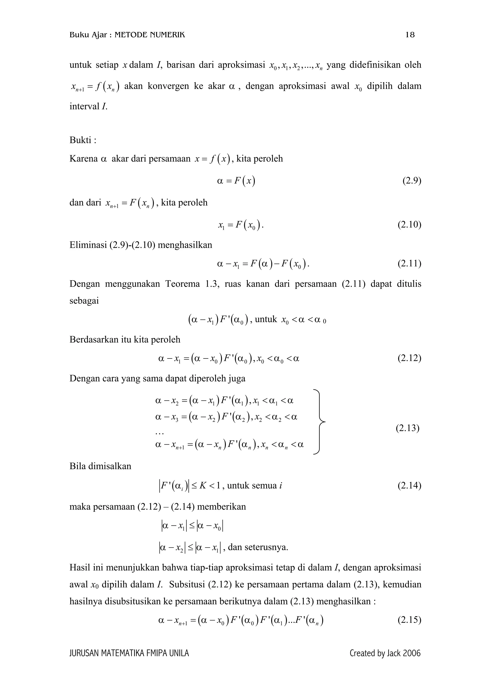 Buku Ajar : METODE NUMERIK 18
untuk setiap x dalam I, barisan dari aproksimasi x x yang didefinisikan oleh
akan konvergen ke akar α , dengan aproksimasi awal x dipilih dalam
interval I.
0 1 2, , ,..., nx x
(1nx f+ = )nx 0
Bukti :
Karena α akar dari persamaan , kita peroleh( )x f x=
α = (2.9)( )F x
dan dari , kita peroleh(1nx F x+ = )n
)0
)0α u
α
. (2.10)(1x F x=
Eliminasi (2.9)-(2.10) menghasilkan
α α . (2.11)( ) ( )1 0x F F x− = −
Dengan menggunakan Teorema 1.3, ruas kanan dari persamaan (2.11) dapat ditulis
sebagai
( ) ntuk(1 'x Fα − , 0x α α< < 0
Berdasarkan itu kita peroleh
(2.12)( ) ( )1 0 0 0 0' ,x x F xα α α α− = − < <
Dengan cara yang sama dapat diperoleh juga
( ) ( )2 1 1 1 1' ,x x F xα α α α α− = − < <
( ) ( )3 2 2 2 2' ,x x F xα α α α α− = − < <
( ) ( )1 ' ,n n n n nx x F xα α α α α+− = − < <
… (2.13)
Bila dimisalkan
( )' iF Kα ≤ < 1, untuk semua i (2.14)
maka persamaan (2.12) – (2.14) memberikan
1 0x x− ≤ −α α
2x α− ≤ − 1x
)α
α , dan seterusnya.
Hasil ini menunjukkan bahwa tiap-tiap aproksimasi tetap di dalam I, dengan aproksimasi
awal x0 dipilih dalam I. Subsitusi (2.12) ke persamaan pertama dalam (2.13), kemudian
hasilnya disubsitusikan ke persamaan berikutnya dalam (2.13) menghasilkan :
α α (2.15)( ) ( ) ( ) (1 0 0 1' ' ... 'n nx x F F Fα α+− = −
JURUSAN MATEMATIKA FMIPA UNILA Created by Jack 2006
 