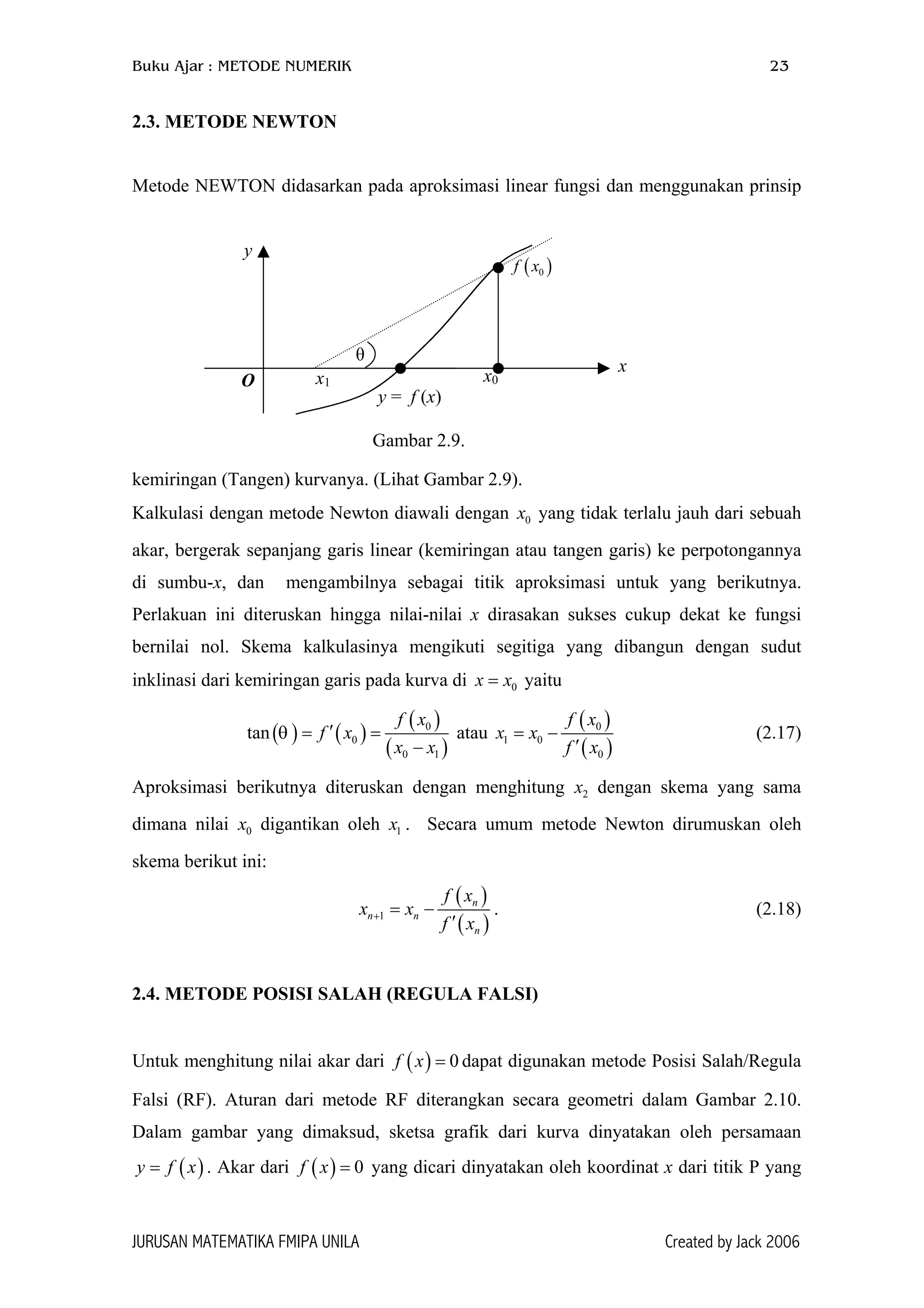 Buku Ajar : METODE NUMERIK 23
2.3. METODE NEWTON
Metode NEWTON didasarkan pada aproksimasi linear fungsi dan menggunakan prinsip
kemiringan (Tangen) kurvanya. (Lihat Gambar 2.9).
θ
( )0f x
x1O
y
y = f (x)
x0
x
Gambar 2.9.
Kalkulasi dengan metode Newton diawali dengan yang tidak terlalu jauh dari sebuah
akar, bergerak sepanjang garis linear (kemiringan atau tangen garis) ke perpotongannya
di sumbu-x, dan mengambilnya sebagai titik aproksimasi untuk yang berikutnya.
Perlakuan ini diteruskan hingga nilai-nilai x dirasakan sukses cukup dekat ke fungsi
bernilai nol. Skema kalkulasinya mengikuti segitiga yang dibangun dengan sudut
inklinasi dari kemiringan garis pada kurva di yaitu
0x
0xx =
( ) ( )
( )
( )
0
0
0 1
tan
f x
f x
x x
θ ′= =
−
atau
( )
( )
0
1 0
0
f x
x x
f x
= −
′
(2.17)
Aproksimasi berikutnya diteruskan dengan menghitung x dengan skema yang sama
dimana nilai x digantikan oleh . Secara umum metode Newton dirumuskan oleh
skema berikut ini:
2
0 1x
( )
( )1
n
n n
n
f x
x x
f x
+ = −
′
. (2.18)
2.4. METODE POSISI SALAH (REGULA FALSI)
Untuk menghitung nilai akar dari dapat digunakan metode Posisi Salah/Regula
Falsi (RF). Aturan dari metode RF diterangkan secara geometri dalam Gambar 2.10.
Dalam gambar yang dimaksud, sketsa grafik dari kurva dinyatakan oleh persamaan
. Akar dari yang dicari dinyatakan oleh koordinat x dari titik P yang
( ) 0f x =
( )y f x= ( ) 0f x =
JURUSAN MATEMATIKA FMIPA UNILA Created by Jack 2006
 