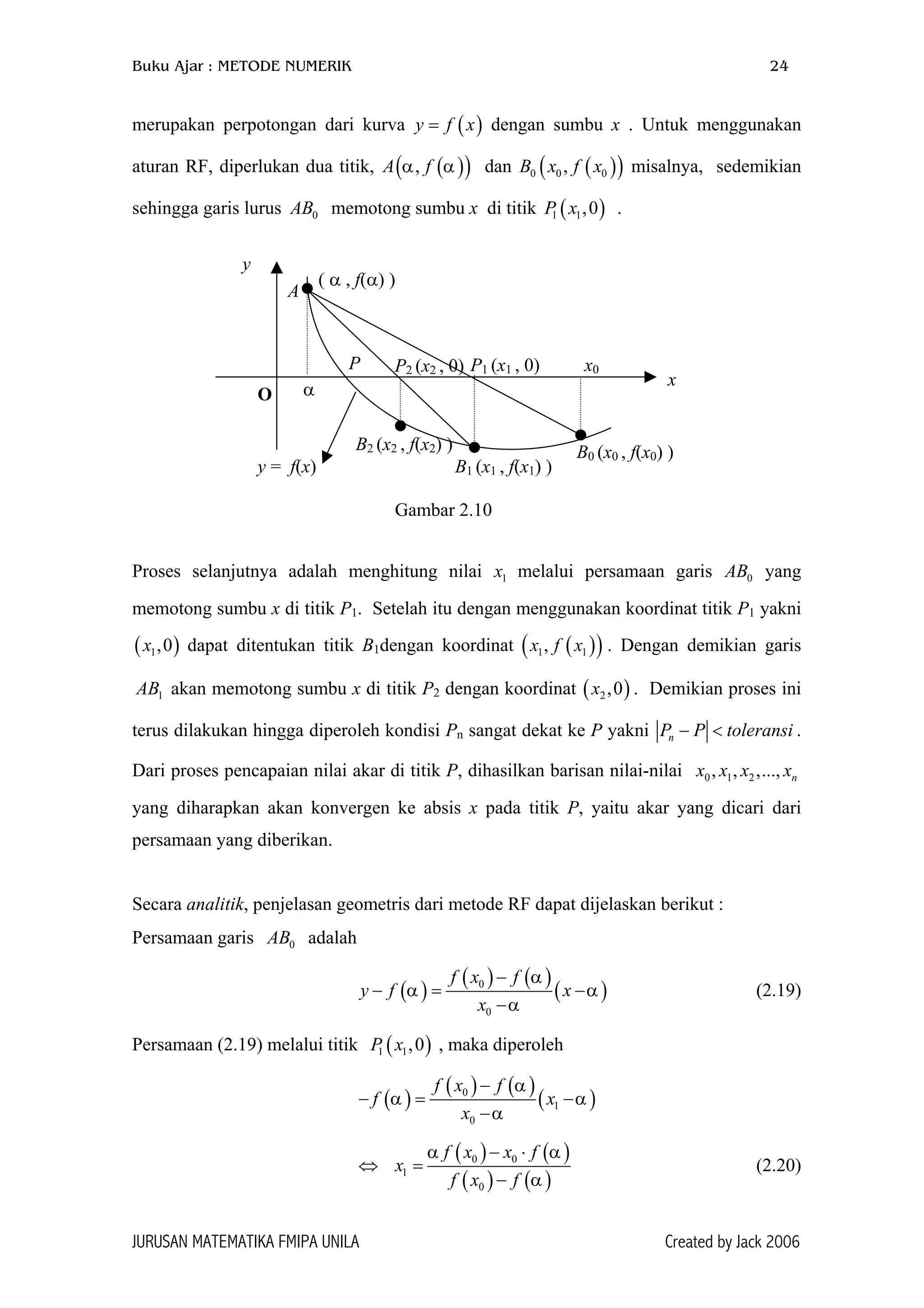 Buku Ajar : METODE NUMERIK 24
merupakan perpotongan dari kurva y f dengan sumbu x . Untuk menggunakan
aturan RF, diperlukan dua titik, A f dan misalnya, sedemikian
sehingga garis lurus memotong sumbu x di titik .
( )x=
( )( ),α α ( )(0 0 0,B x f x
( )1 1,0P x
( )1 1,x f x
2,0x
)
) )
)
0AB
0
( )
( ) ( )
( )
f
x
α
α
−
( )
0f x
x
− =
),0
( )
y f
(1 1P x
( ) ( )1f x
α
α α−
( )
( )
0
0
f x
x
−
− =
−
( )
( )1x
0
f x
f x
=
x f
f
α α
α
− ⋅
x0
A
α
P2 (x2 , 0)P
O
y
P1 (x1 , 0)
B0 (x0 , f(x0) )
B1 (x1 , f(x1) )
B2 (x2 , f(x2) )
( α , f(α) )
x
y = f(x)
Gambar 2.10
Proses selanjutnya adalah menghitung nilai x melalui persamaan garis AB yang
memotong sumbu x di titik P
1 0
1. Setelah itu dengan menggunakan koordinat titik P1 yakni
dapat ditentukan titik B( 1,0x
1AB
1dengan koordinat ( . Dengan demikian garis
akan memotong sumbu x di titik P2 dengan koordinat ( . Demikian proses ini
terus dilakukan hingga diperoleh kondisi Pn sangat dekat ke P yakni nP P ransi− <
2, ..., nx
tole
0 1, ,x x x
.
Dari proses pencapaian nilai akar di titik P, dihasilkan barisan nilai-nilai
yang diharapkan akan konvergen ke absis x pada titik P, yaitu akar yang dicari dari
persamaan yang diberikan.
Secara analitik, penjelasan geometris dari metode RF dapat dijelaskan berikut :
Persamaan garis adalahAB
0
α
−
−
(2.19)α
Persamaan (2.19) melalui titik , maka diperoleh
f
α
⇔ 0 0
−
(2.20)
JURUSAN MATEMATIKA FMIPA UNILA Created by Jack 2006
 