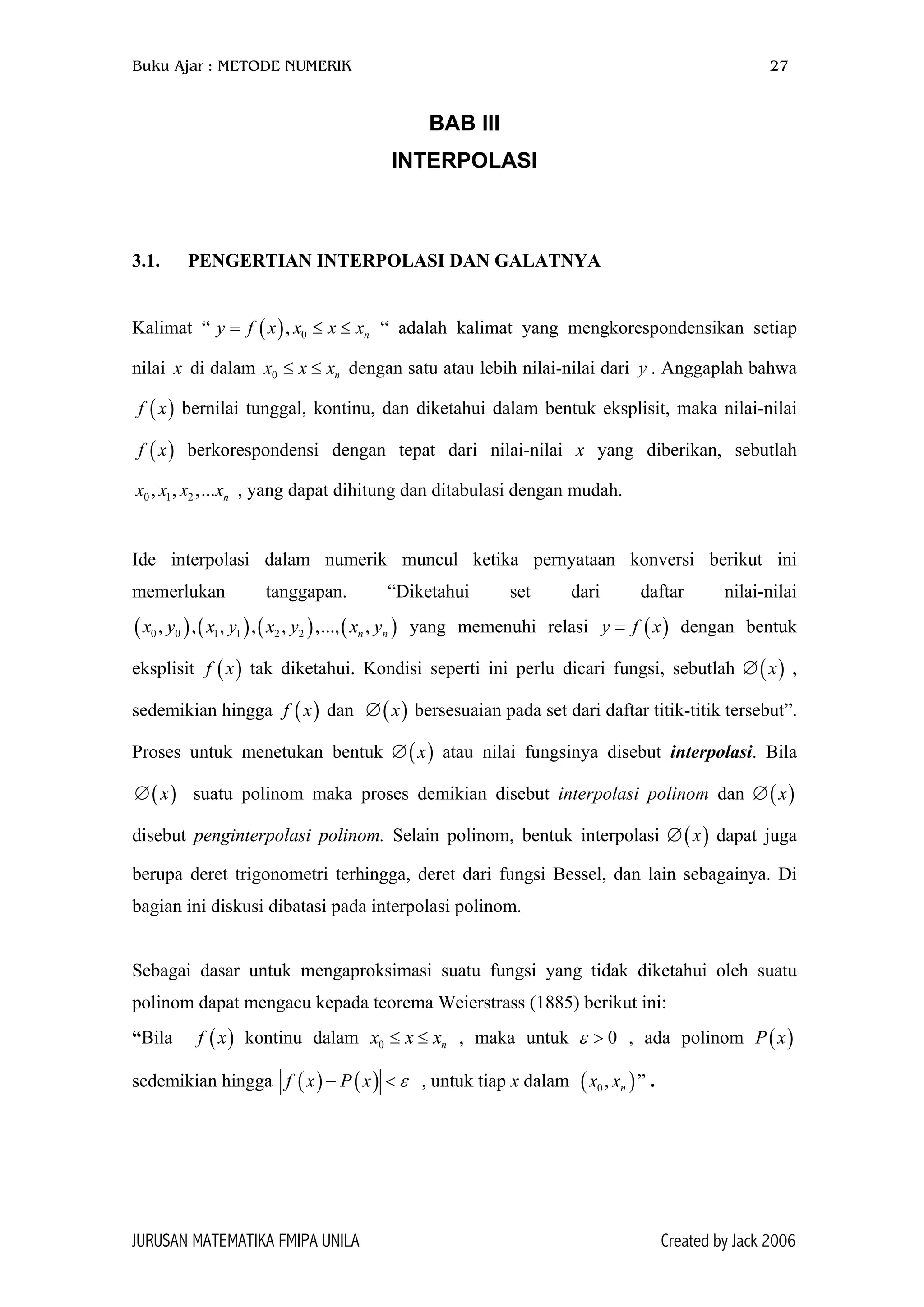 Buku Ajar : METODE NUMERIK 27
BAB III
INTERPOLASI
3.1. PENGERTIAN INTERPOLASI DAN GALATNYA
Kalimat “ “ adalah kalimat yang mengkorespondensikan setiap
nilai di dalam dengan satu atau lebih nilai-nilai dari . Anggaplah bahwa
bernilai tunggal, kontinu, dan diketahui dalam bentuk eksplisit, maka nilai-nilai
berkorespondensi dengan tepat dari nilai-nilai x yang diberikan, sebutlah
, yang dapat dihitung dan ditabulasi dengan mudah.
( ) 0, ny f x x x x= ≤
0 nx x x≤ ≤
nx
≤
)
x
)x
)
,
y
(f
(f x
0 1,x x 2 ,...x
Ide interpolasi dalam numerik muncul ketika pernyataan konversi berikut ini
memerlukan tanggapan. “Diketahui set dari daftar nilai-nilai
yang memenuhi relasi y f dengan bentuk
eksplisit tak diketahui. Kondisi seperti ini perlu dicari fungsi, sebutlah ∅ ,
sedemikian hingga dan bersesuaian pada set dari daftar titik-titik tersebut”.
Proses untuk menetukan bentuk ∅ atau nilai fungsinya disebut interpolasi. Bila
suatu polinom maka proses demikian disebut interpolasi polinom dan ∅
disebut penginterpolasi polinom. Selain polinom, bentuk interpolasi ∅ dapat juga
berupa deret trigonometri terhingga, deret dari fungsi Bessel, dan lain sebagainya. Di
bagian ini diskusi dibatasi pada interpolasi polinom.
( ) ( ) ( ) (0 0 1 1 2 2, , , , , ,..., ,n nx y x y x y x y
( )f x
( )f x (x∅
( )x∅
( )x=
( )x
( )x
)
( )x
( )x
Sebagai dasar untuk mengaproksimasi suatu fungsi yang tidak diketahui oleh suatu
polinom dapat mengacu kepada teorema Weierstrass (1885) berikut ini:
“Bila kontinu dalam , maka untuk , ada polinom P x
sedemikian hingga
( )f x 0 nx x x≤ ≤
( )
0ε > ( )
( )f x P− x ε< , untuk tiap x dalam ( )” .0 ,x xn
JURUSAN MATEMATIKA FMIPA UNILA Created by Jack 2006
 