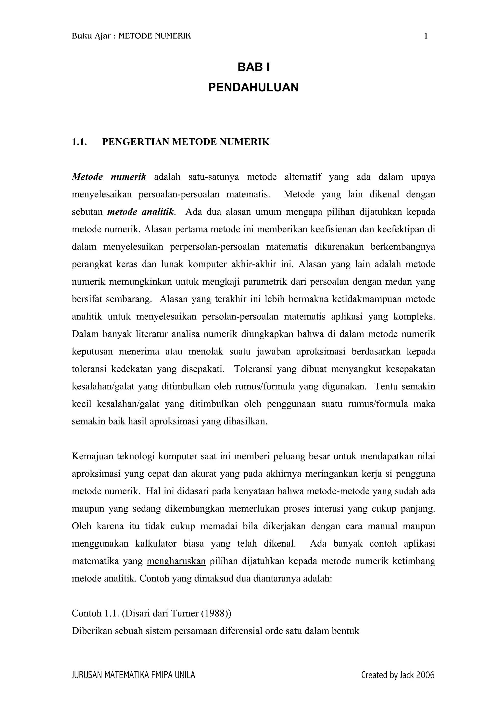 Buku Ajar : METODE NUMERIK 1
BAB I
PENDAHULUAN
1.1. PENGERTIAN METODE NUMERIK
Metode numerik adalah satu-satunya metode alternatif yang ada dalam upaya
menyelesaikan persoalan-persoalan matematis. Metode yang lain dikenal dengan
sebutan metode analitik. Ada dua alasan umum mengapa pilihan dijatuhkan kepada
metode numerik. Alasan pertama metode ini memberikan keefisienan dan keefektipan di
dalam menyelesaikan perpersolan-persoalan matematis dikarenakan berkembangnya
perangkat keras dan lunak komputer akhir-akhir ini. Alasan yang lain adalah metode
numerik memungkinkan untuk mengkaji parametrik dari persoalan dengan medan yang
bersifat sembarang. Alasan yang terakhir ini lebih bermakna ketidakmampuan metode
analitik untuk menyelesaikan persolan-persoalan matematis aplikasi yang kompleks.
Dalam banyak literatur analisa numerik diungkapkan bahwa di dalam metode numerik
keputusan menerima atau menolak suatu jawaban aproksimasi berdasarkan kepada
toleransi kedekatan yang disepakati. Toleransi yang dibuat menyangkut kesepakatan
kesalahan/galat yang ditimbulkan oleh rumus/formula yang digunakan. Tentu semakin
kecil kesalahan/galat yang ditimbulkan oleh penggunaan suatu rumus/formula maka
semakin baik hasil aproksimasi yang dihasilkan.
Kemajuan teknologi komputer saat ini memberi peluang besar untuk mendapatkan nilai
aproksimasi yang cepat dan akurat yang pada akhirnya meringankan kerja si pengguna
metode numerik. Hal ini didasari pada kenyataan bahwa metode-metode yang sudah ada
maupun yang sedang dikembangkan memerlukan proses interasi yang cukup panjang.
Oleh karena itu tidak cukup memadai bila dikerjakan dengan cara manual maupun
menggunakan kalkulator biasa yang telah dikenal. Ada banyak contoh aplikasi
matematika yang mengharuskan pilihan dijatuhkan kepada metode numerik ketimbang
metode analitik. Contoh yang dimaksud dua diantaranya adalah:
Contoh 1.1. (Disari dari Turner (1988))
Diberikan sebuah sistem persamaan diferensial orde satu dalam bentuk
JURUSAN MATEMATIKA FMIPA UNILA Created by Jack 2006
 