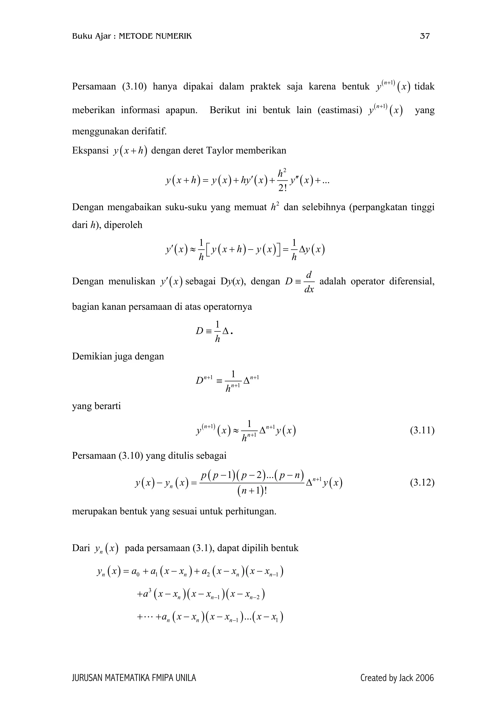 Buku Ajar : METODE NUMERIK 37
Persamaan (3.10) hanya dipakai dalam praktek saja karena bentuk y tidak
meberikan informasi apapun. Berikut ini bentuk lain (eastimasi) y yang
menggunakan derifatif.
( )
( )1n+
( )
( )1n
x
+
x
)Ekspansi dengan deret Taylor memberikan(y x h+
( ) ( ) ( ) ( )
2
...
2!
h
y x h y x hy x y x′ ′′+ = + + +
Dengan mengabaikan suku-suku yang memuat h dan selebihnya (perpangkatan tinggi
dari h), diperoleh
2
( ) ( ) ( ) ( )
1 1
y x y x h y x y x
h h
′ ≈ + − = ∆  
Dengan menuliskan sebagai Dy(x), dengan( )y x′
d
dx
≡D adalah operator diferensial,
bagian kanan persamaan di atas operatornya
1
D
h
≡ ∆ .
Demikian juga dengan
1 1
1
1n n
n
D
h
+ +
+
≡ ∆
yang berarti
( )
( ) ( )1 1
1
1n n
n
y x y
h
+ +
+
≈ ∆ x (3.11)
Persamaan (3.10) yang ditulis sebagai
( ) ( )
( )( ) ( )
( )
( )1
1 2 ...
1 !
n
n
p p p p n
y x y x y x
n
+
− − −
− = ∆
+
(3.12)
merupakan bentuk yang sesuai untuk perhitungan.
Dari pada persamaan (3.1), dapat dipilih bentuk( )ny x
( ) ( ) ( )( )0 1 2 1n n ny x a a x x a x x x x −= + − + − − n
)
)
+ −( )( )(3
1 2n n na x x x x x x− −− −
+ ( )( ) (1 1...n n na x x x x x x−+ − − −
JURUSAN MATEMATIKA FMIPA UNILA Created by Jack 2006
 