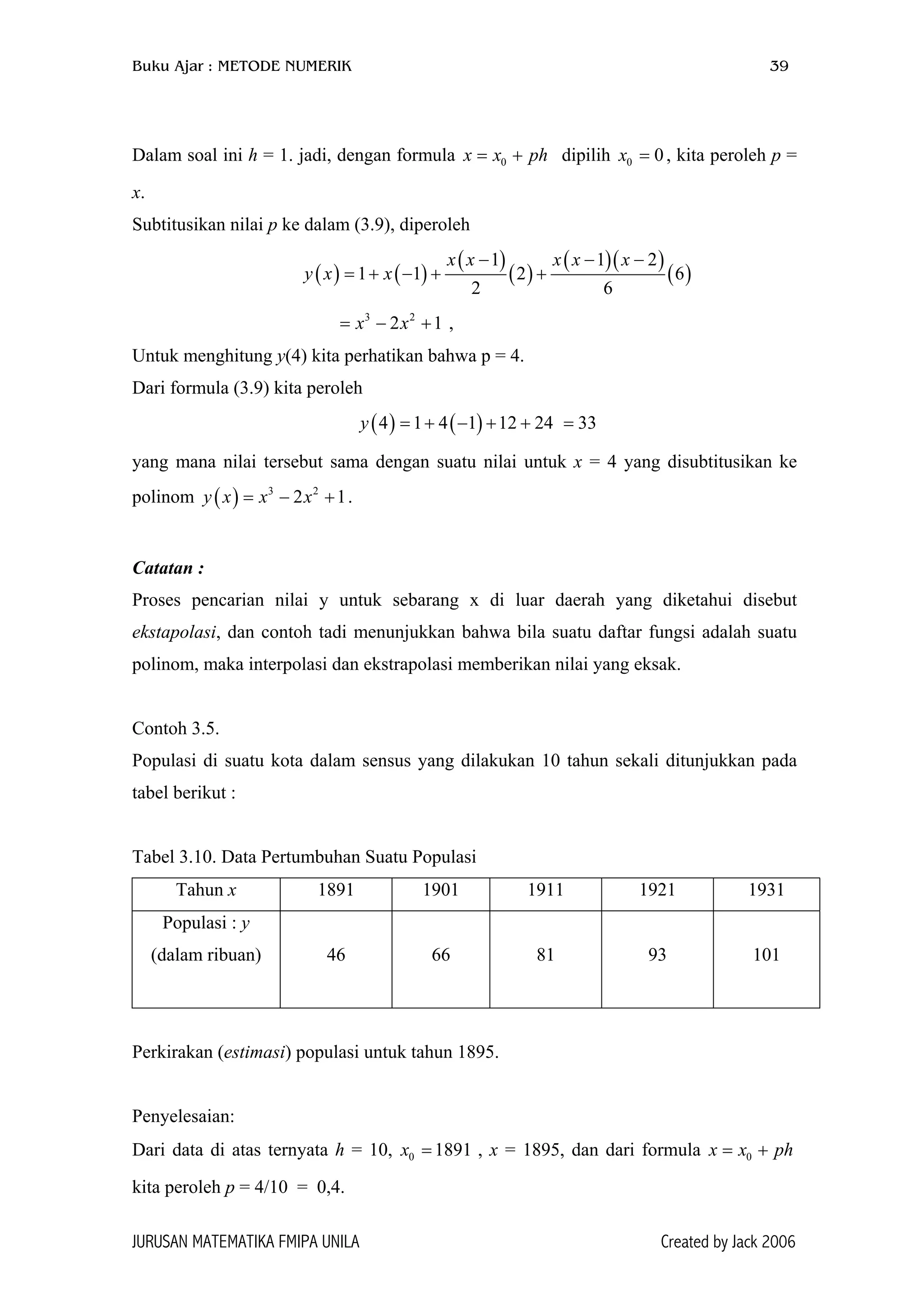 Buku Ajar : METODE NUMERIK 39
Dalam soal ini h = 1. jadi, dengan formula dipilih , kita peroleh p =
x.
0x x ph= + 0 0x =
Subtitusikan nilai p ke dalam (3.9), diperoleh
( ) ( )
( )
( )
( )( )
( )
1 1
1 1 2
2 6
x x x x x
y x x
− − −
= + − + +
2
6
= − ,3 2
2 1x x +
Untuk menghitung y(4) kita perhatikan bahwa p = 4.
Dari formula (3.9) kita peroleh
=( ) ( )4 1 4 1 12 24y = + − + + 33
yang mana nilai tersebut sama dengan suatu nilai untuk x = 4 yang disubtitusikan ke
polinom .( ) 3 2
2 1y x x x= − +
Catatan :
Proses pencarian nilai y untuk sebarang x di luar daerah yang diketahui disebut
ekstapolasi, dan contoh tadi menunjukkan bahwa bila suatu daftar fungsi adalah suatu
polinom, maka interpolasi dan ekstrapolasi memberikan nilai yang eksak.
Contoh 3.5.
Populasi di suatu kota dalam sensus yang dilakukan 10 tahun sekali ditunjukkan pada
tabel berikut :
Tabel 3.10. Data Pertumbuhan Suatu Populasi
Tahun x 1891 1901 1911 1921 1931
Populasi : y
(dalam ribuan) 46 66 81 93 101
Perkirakan (estimasi) populasi untuk tahun 1895.
Penyelesaian:
Dari data di atas ternyata h = 10, x , x = 1895, dan dari formula x x
kita peroleh p = 4/10 = 0,4.
0 1891= 0 ph= +
JURUSAN MATEMATIKA FMIPA UNILA Created by Jack 2006
 