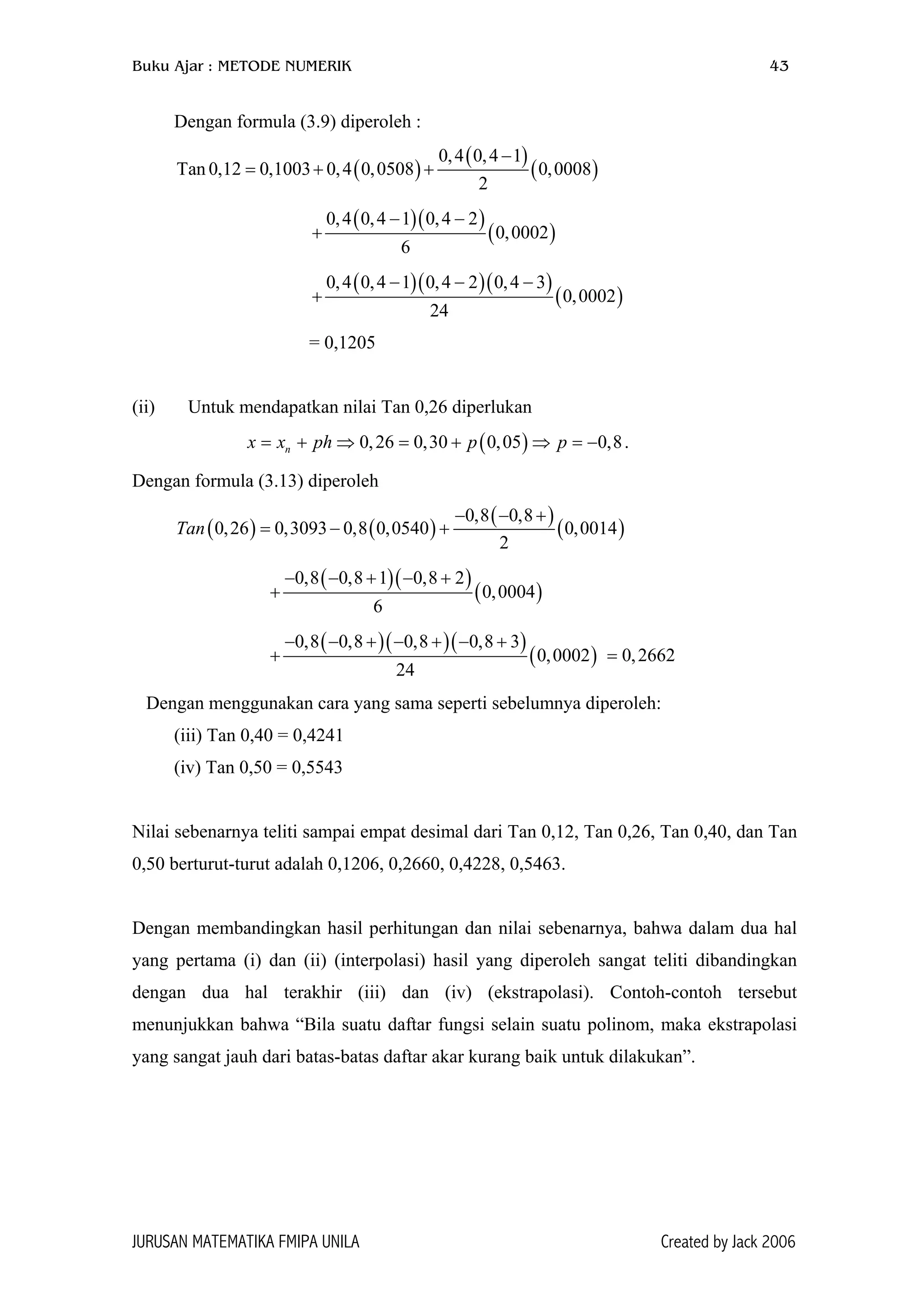 Buku Ajar : METODE NUMERIK 43
Dengan formula (3.9) diperoleh :
( )
( )
( )
0,4 0,4 1
Tan 0,12 0,1003 0,4 0,0508 0,0008
2
−
= + +
( )( )
( )
0,4 0,4 1 0,4 2
0,0002
6
− −
+
( )( )( )
( )
0,4 0,4 1 0,4 2 0,4 3
0,0002
24
− − −
+
= 0,1205
(ii) Untuk mendapatkan nilai Tan 0,26 diperlukan
( )0,26 0,30 0,05 0,8nx x ph p p= + ⇒ = + ⇒ = − .
Dengan formula (3.13) diperoleh
( ) ( )
( )
( )
0,8 0,8
0,26 0,3093 0,8 0,0540 0,0014
2
Tan
− − +
= − +
( )( )
( )
0,8 0,8 1 0,8 2
0,0004
6
− − + − +
+
( )( )( )
( )
0,8 0,8 0,8 0,8 3
0,0002
24
− − + − + − +
+ = 0,2662
Dengan menggunakan cara yang sama seperti sebelumnya diperoleh:
(iii) Tan 0,40 = 0,4241
(iv) Tan 0,50 = 0,5543
Nilai sebenarnya teliti sampai empat desimal dari Tan 0,12, Tan 0,26, Tan 0,40, dan Tan
0,50 berturut-turut adalah 0,1206, 0,2660, 0,4228, 0,5463.
Dengan membandingkan hasil perhitungan dan nilai sebenarnya, bahwa dalam dua hal
yang pertama (i) dan (ii) (interpolasi) hasil yang diperoleh sangat teliti dibandingkan
dengan dua hal terakhir (iii) dan (iv) (ekstrapolasi). Contoh-contoh tersebut
menunjukkan bahwa “Bila suatu daftar fungsi selain suatu polinom, maka ekstrapolasi
yang sangat jauh dari batas-batas daftar akar kurang baik untuk dilakukan”.
JURUSAN MATEMATIKA FMIPA UNILA Created by Jack 2006
 
