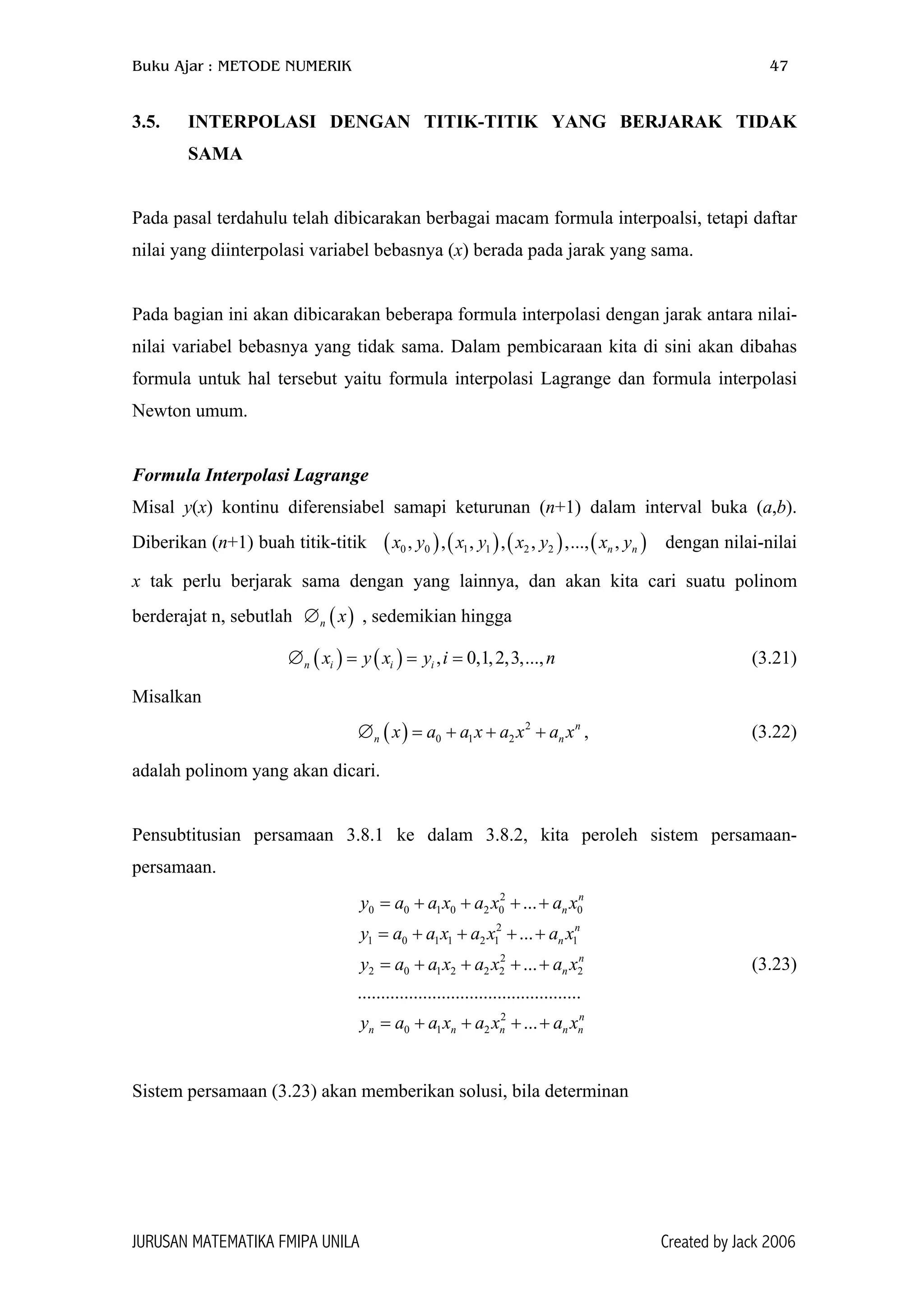 Buku Ajar : METODE NUMERIK 47
3.5. INTERPOLASI DENGAN TITIK-TITIK YANG BERJARAK TIDAK
SAMA
Pada pasal terdahulu telah dibicarakan berbagai macam formula interpoalsi, tetapi daftar
nilai yang diinterpolasi variabel bebasnya (x) berada pada jarak yang sama.
Pada bagian ini akan dibicarakan beberapa formula interpolasi dengan jarak antara nilai-
nilai variabel bebasnya yang tidak sama. Dalam pembicaraan kita di sini akan dibahas
formula untuk hal tersebut yaitu formula interpolasi Lagrange dan formula interpolasi
Newton umum.
Formula Interpolasi Lagrange
Misal y(x) kontinu diferensiabel samapi keturunan (n+1) dalam interval buka (a,b).
Diberikan (n+1) buah titik-titik ( ) dengan nilai-nilai
x tak perlu berjarak sama dengan yang lainnya, dan akan kita cari suatu polinom
berderajat n, sebutlah ∅ , sedemikian hingga
( ) ( ) (0 0 1 1 2 2, , , , , ,..., ,n nx y x y x y x y )
n
0
2
n n
( )n x
∅ = (3.21)( ) ( ) , 0,1,2,3,...,n i i ix y x y i= =
Misalkan
( ) 2
0 1 2
n
n nx a a x a x a x∅ = + + + , (3.22)
adalah polinom yang akan dicari.
Pensubtitusian persamaan 3.8.1 ke dalam 3.8.2, kita peroleh sistem persamaan-
persamaan.
2
0 0 1 0 2 0
2
1 0 1 1 2 1 1
2
2 0 1 2 2 2
2
0 1 2
...
...
...
................................................
...
n
n
n
n
n
n
n
n n n
y a a x a x a x
y a a x a x a x
y a a x a x a x
y a a x a x a x
= + + + +
= + + + +
= + + + +
= + + + +
(3.23)
Sistem persamaan (3.23) akan memberikan solusi, bila determinan
JURUSAN MATEMATIKA FMIPA UNILA Created by Jack 2006
 