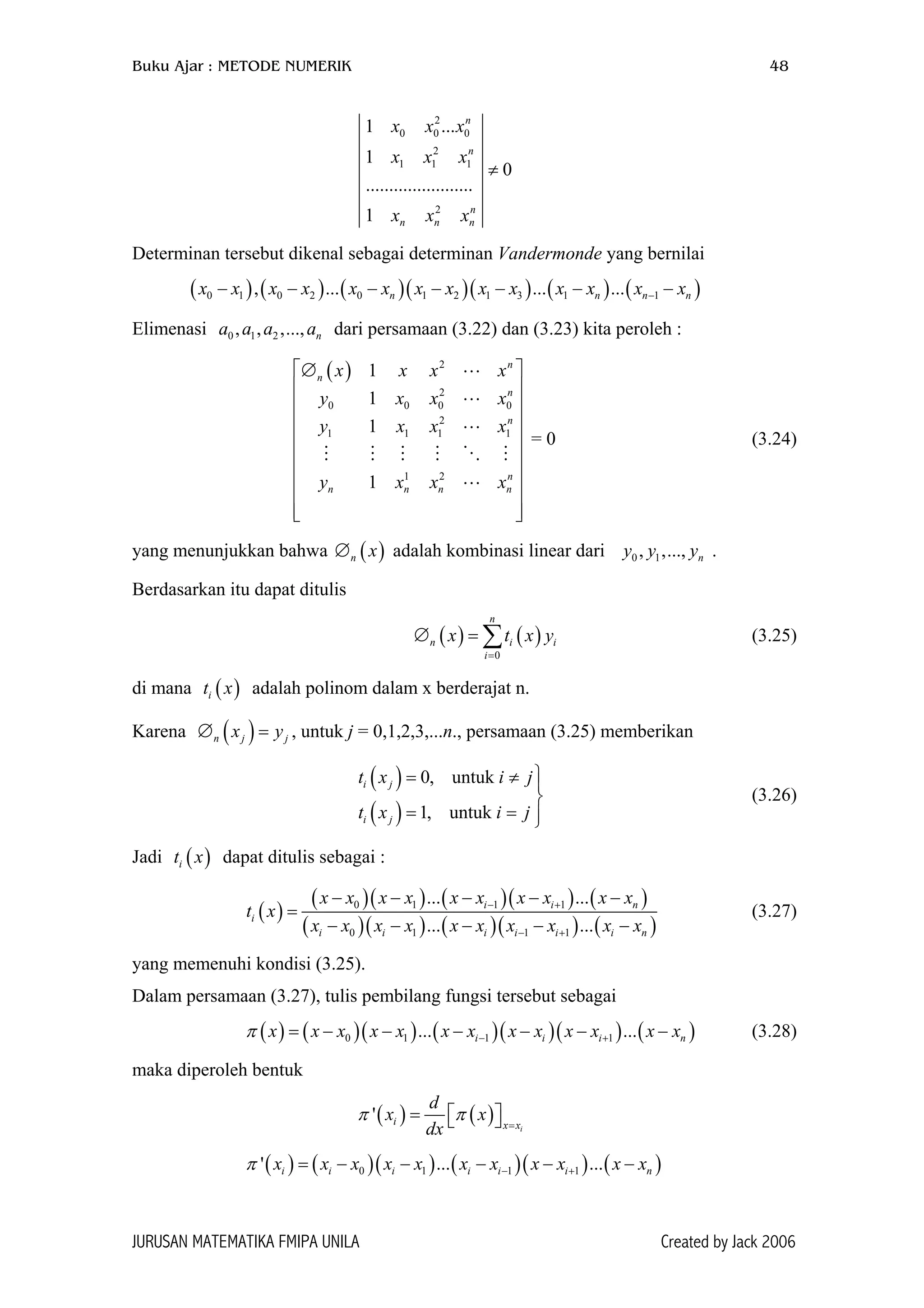 Buku Ajar : METODE NUMERIK 48
2
0 0 0
2
1 1 1
2
1 ...
1
0
.......................
1
n
n
n
n n n
x x x
x x x
x x x
≠
Determinan tersebut dikenal sebagai determinan Vandermonde yang bernilai
( ) ( ) ( )( )( ) ( ) (0 1 0 2 0 1 2 1 3 1 1, ... ... ...n nx x x x x x x x x x x x x x−− − − − − − − )n n
0
1
n
x
x
x
x
iy
jy
)
)
Elimenasi a a dari persamaan (3.22) dan (3.23) kita peroleh :0 1 2, , ,..., na a
= 0 (3.24)
( ) 2
2
0 0 0
2
1 1 1
1 2
1
1
1
1
n
n
n
n
n
n n n
x x x
y x x
y x x
y x x
 ∅
 
 
 
 
 
 
 
  
yang menunjukkan bahwa ∅ adalah kombinasi linear dari .( )n x 0 1, ,..., ny y y
Berdasarkan itu dapat ditulis
( ) ( )
0
n
n i
i
x t x
=
∅ = ∑ (3.25)
di mana t adalah polinom dalam x berderajat n.( )i x
Karena , untuk j = 0,1,2,3,...n., persamaan (3.25) memberikan( )n jx∅ =
( )
( )
0, untuk
1, untuk
i j
i j
t x i j
t x i j
= ≠ 

= = 
(3.26)
Jadi t dapat ditulis sebagai :( )i x
( )
( )( ) ( )( ) (
( )( ) ( )( ) (
0 1 1 1
0 1 1 1
... ...
... ...
i i
i
i i i i i i
x x x x x x x x x x
t x
x x x x x x x x x x
− +
− +
− − − − −
=
− − − − −
n
n
n
(3.27)
yang memenuhi kondisi (3.25).
Dalam persamaan (3.27), tulis pembilang fungsi tersebut sebagai
( ) ( )( ) ( )( )( ) ( )0 1 1 1... ...i i ix x x x x x x x x x x x xπ − += − − − − − − (3.28)
maka diperoleh bentuk
( ) ( )'
i
i x x
d
x x
dx
π π =
=   
( ) ( )( ) ( )( ) ( )0 1 1 1' ... ...i i i i i ix x x x x x x x x x xπ − += − − − − − n
JURUSAN MATEMATIKA FMIPA UNILA Created by Jack 2006
 