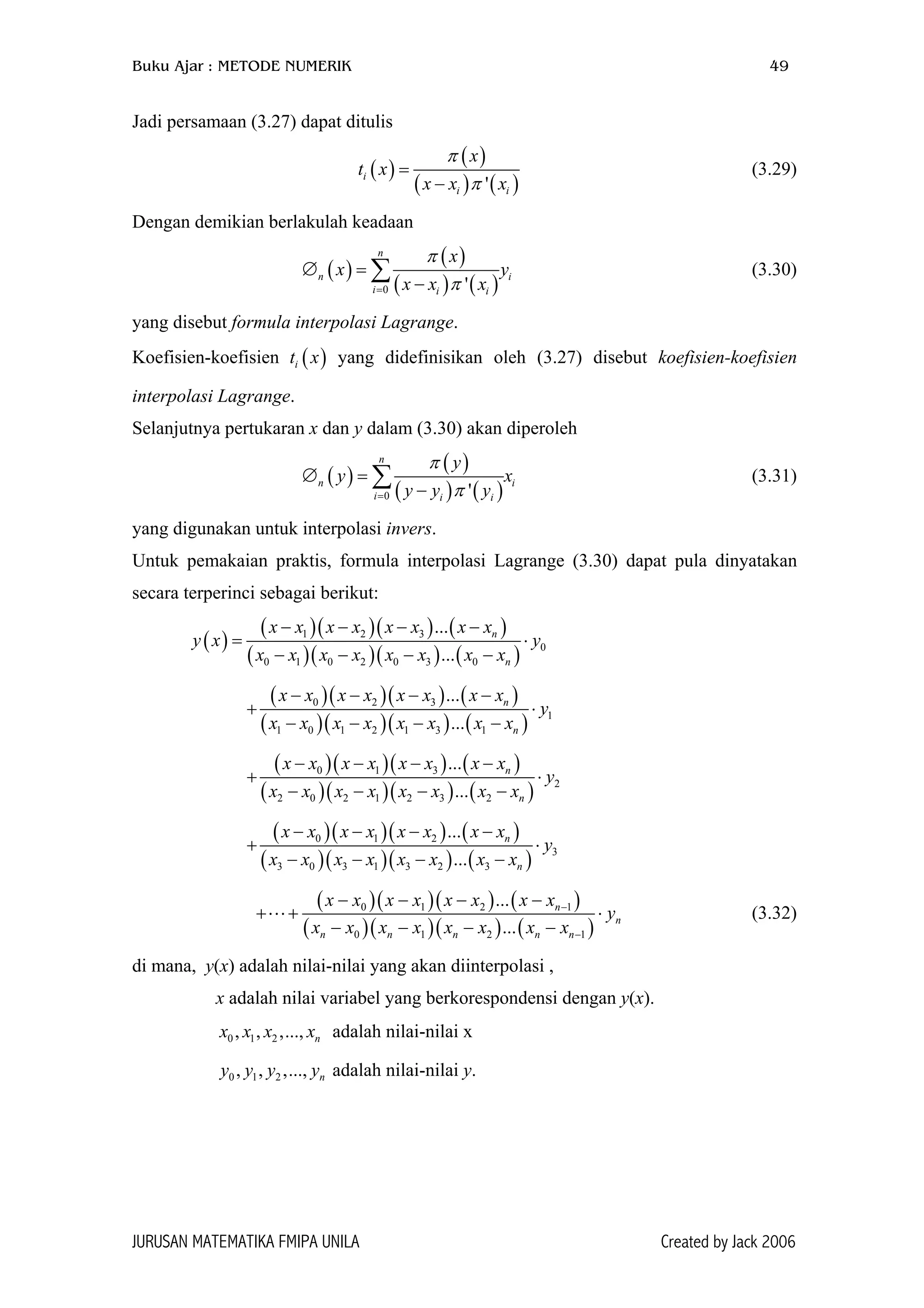 Buku Ajar : METODE NUMERIK 49
Jadi persamaan (3.27) dapat ditulis
( )
( )
( ) ( )'
i
i i
x
t x
x x x
π
π
=
−
(3.29)
Dengan demikian berlakulah keadaan
( )
( )
( ) ( )0 '
n
n
i i i
x
x y
x x x
π
π=
∅ =
−
∑ i
)
(3.30)
yang disebut formula interpolasi Lagrange.
Koefisien-koefisien yang didefinisikan oleh (3.27) disebut koefisien-koefisien
interpolasi Lagrange.
( )it x
Selanjutnya pertukaran x dan y dalam (3.30) akan diperoleh
( )
( )
( ) (0 '
n
n
i i i
y
y
y y y
π
π=
∅ =
−
∑ ix (3.31)
yang digunakan untuk interpolasi invers.
Untuk pemakaian praktis, formula interpolasi Lagrange (3.30) dapat pula dinyatakan
secara terperinci sebagai berikut:
( )
( )( )( ) ( )
( )( )( ) ( )
1 2 3
0
0 1 0 2 0 3 0
...
...
n
n
x x x x x x x x
y x y
x x x x x x x x
− − − −
= ⋅
− − − −
( )( )( ) ( )
( )( )( ) ( )
0 2 3
1
1 0 1 2 1 3 1
...
...
n
n
x x x x x x x x
y
x x x x x x x x
− − − −
+ ⋅
− − − −
( )( )( ) ( )
( )( )( ) ( )
0 1 3
2
2 0 2 1 2 3 2
...
...
n
n
x x x x x x x x
y
x x x x x x x x
− − − −
+ ⋅
− − − −
( )( )( ) ( )
( )( )( ) ( )
0 1 2
3
3 0 3 1 3 2 3
...
...
n
n
x x x x x x x x
y
x x x x x x x x
− − − −
+ ⋅
− − − −
( )( )( ) ( )
( )( )( ) ( )
0 1 2 1
0 1 2 1
...
...
n
n
n n n n n
x x x x x x x x
y
x x x x x x x x
−
−
− − − −
⋅
− − − −
+ + (3.32)
di mana, y(x) adalah nilai-nilai yang akan diinterpolasi ,
x adalah nilai variabel yang berkorespondensi dengan y(x).
0 1 2, , ,..., nx x x x adalah nilai-nilai x
0 1 2, , ,..., ny y y y adalah nilai-nilai y.
JURUSAN MATEMATIKA FMIPA UNILA Created by Jack 2006
 