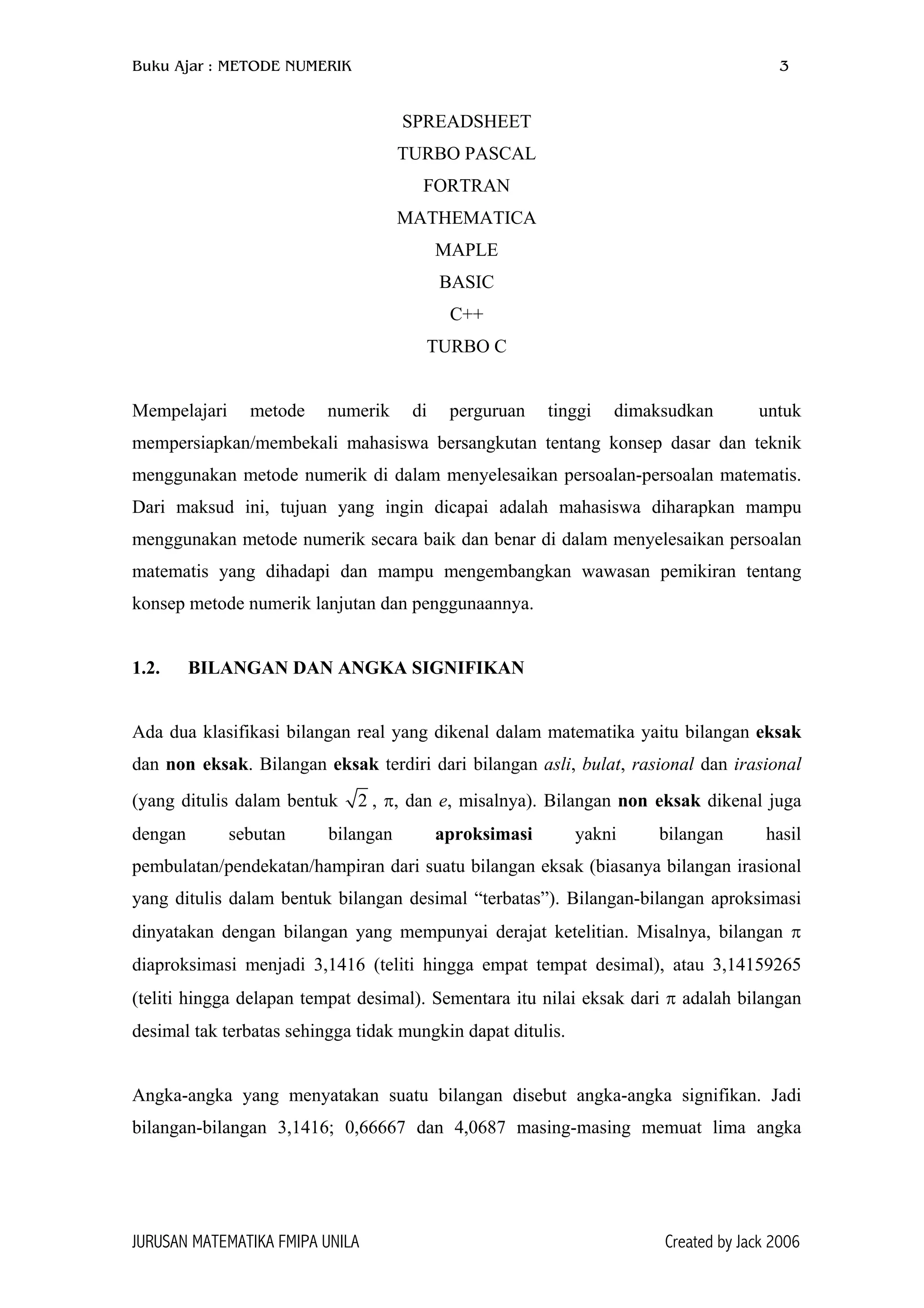 Buku Ajar : METODE NUMERIK 3
SPREADSHEET
TURBO PASCAL
FORTRAN
MATHEMATICA
MAPLE
BASIC
C++
TURBO C
Mempelajari metode numerik di perguruan tinggi dimaksudkan untuk
mempersiapkan/membekali mahasiswa bersangkutan tentang konsep dasar dan teknik
menggunakan metode numerik di dalam menyelesaikan persoalan-persoalan matematis.
Dari maksud ini, tujuan yang ingin dicapai adalah mahasiswa diharapkan mampu
menggunakan metode numerik secara baik dan benar di dalam menyelesaikan persoalan
matematis yang dihadapi dan mampu mengembangkan wawasan pemikiran tentang
konsep metode numerik lanjutan dan penggunaannya.
1.2. BILANGAN DAN ANGKA SIGNIFIKAN
Ada dua klasifikasi bilangan real yang dikenal dalam matematika yaitu bilangan eksak
dan non eksak. Bilangan eksak terdiri dari bilangan asli, bulat, rasional dan irasional
(yang ditulis dalam bentuk 2 , π, dan e, misalnya). Bilangan non eksak dikenal juga
dengan sebutan bilangan aproksimasi yakni bilangan hasil
pembulatan/pendekatan/hampiran dari suatu bilangan eksak (biasanya bilangan irasional
yang ditulis dalam bentuk bilangan desimal “terbatas”). Bilangan-bilangan aproksimasi
dinyatakan dengan bilangan yang mempunyai derajat ketelitian. Misalnya, bilangan π
diaproksimasi menjadi 3,1416 (teliti hingga empat tempat desimal), atau 3,14159265
(teliti hingga delapan tempat desimal). Sementara itu nilai eksak dari π adalah bilangan
desimal tak terbatas sehingga tidak mungkin dapat ditulis.
Angka-angka yang menyatakan suatu bilangan disebut angka-angka signifikan. Jadi
bilangan-bilangan 3,1416; 0,66667 dan 4,0687 masing-masing memuat lima angka
JURUSAN MATEMATIKA FMIPA UNILA Created by Jack 2006
 