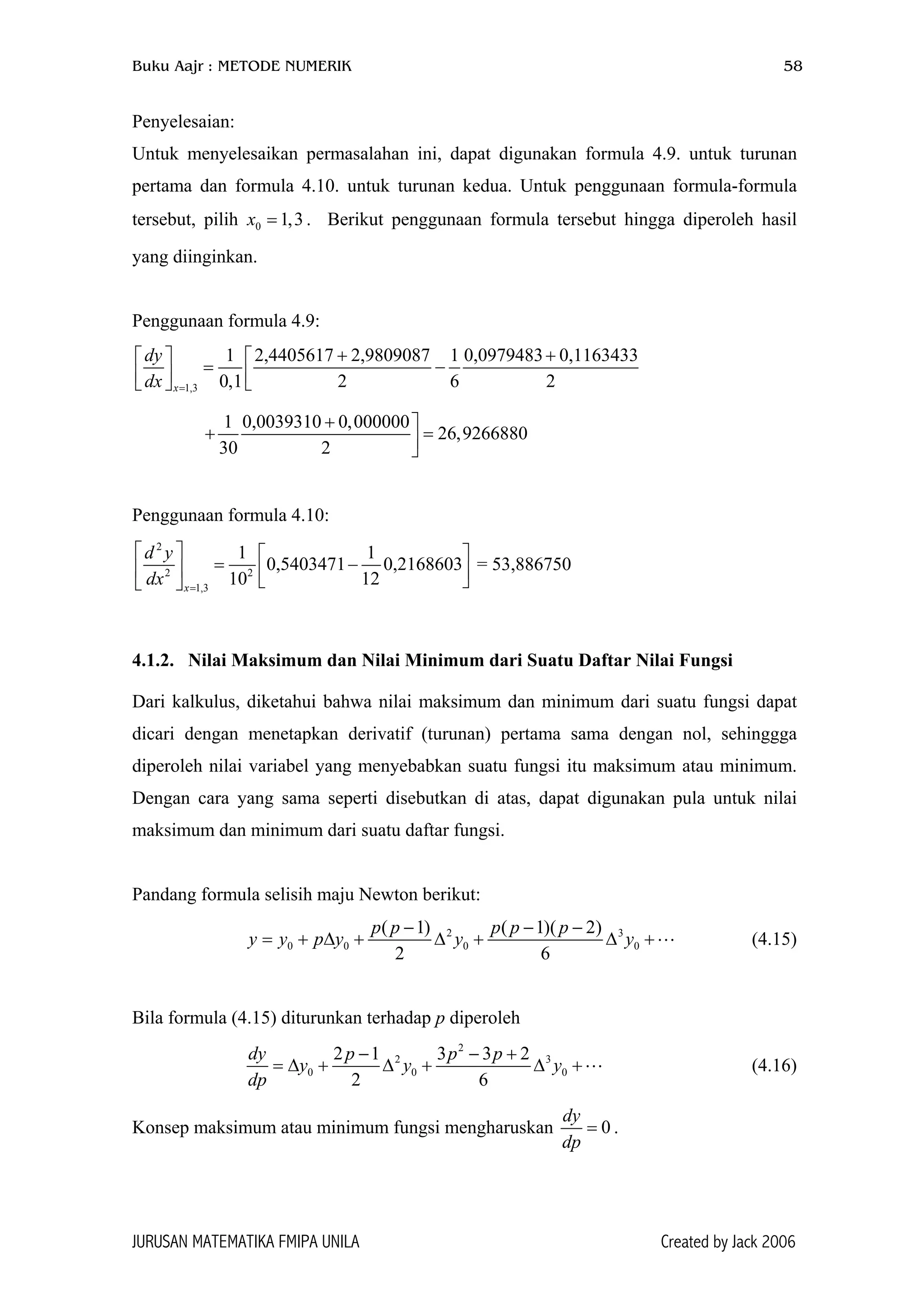 Buku Aajr : METODE NUMERIK 58
Penyelesaian:
Untuk menyelesaikan permasalahan ini, dapat digunakan formula 4.9. untuk turunan
pertama dan formula 4.10. untuk turunan kedua. Untuk penggunaan formula-formula
tersebut, pilih x . Berikut penggunaan formula tersebut hingga diperoleh hasil
yang diinginkan.
0 1,3=
Penggunaan formula 4.9:
1,3
1 2,4405617 2,9809087 1 0,0979483 0,1163433
0,1 2 6 2x
dy
dx =
+ +  
= −    
1 0,0039310 0,000000
26,9266880
30 2
+ 
+ =
Penggunaan formula 4.10:
2
2 2
1,3
1 1
0,5403471 0,2168603
10 12x
d y
dx =
   
= −     
= 53,886750
4.1.2. Nilai Maksimum dan Nilai Minimum dari Suatu Daftar Nilai Fungsi
Dari kalkulus, diketahui bahwa nilai maksimum dan minimum dari suatu fungsi dapat
dicari dengan menetapkan derivatif (turunan) pertama sama dengan nol, sehinggga
diperoleh nilai variabel yang menyebabkan suatu fungsi itu maksimum atau minimum.
Dengan cara yang sama seperti disebutkan di atas, dapat digunakan pula untuk nilai
maksimum dan minimum dari suatu daftar fungsi.
Pandang formula selisih maju Newton berikut:
2
0 0 0 0
( 1) ( 1)( 2)
2 6
p p p p p
y y p y y y
− − −
= + ∆ + ∆ + ∆ +3
(4.15)
Bila formula (4.15) diturunkan terhadap p diperoleh
2
2
0 0
2 1 3 3 2
2 6
dy p p p
y y y
dp
− − +
= ∆ + ∆ + ∆ +3
0 (4.16)
Konsep maksimum atau minimum fungsi mengharuskan 0
dy
dp
= .
JURUSAN MATEMATIKA FMIPA UNILA Created by Jack 2006
 