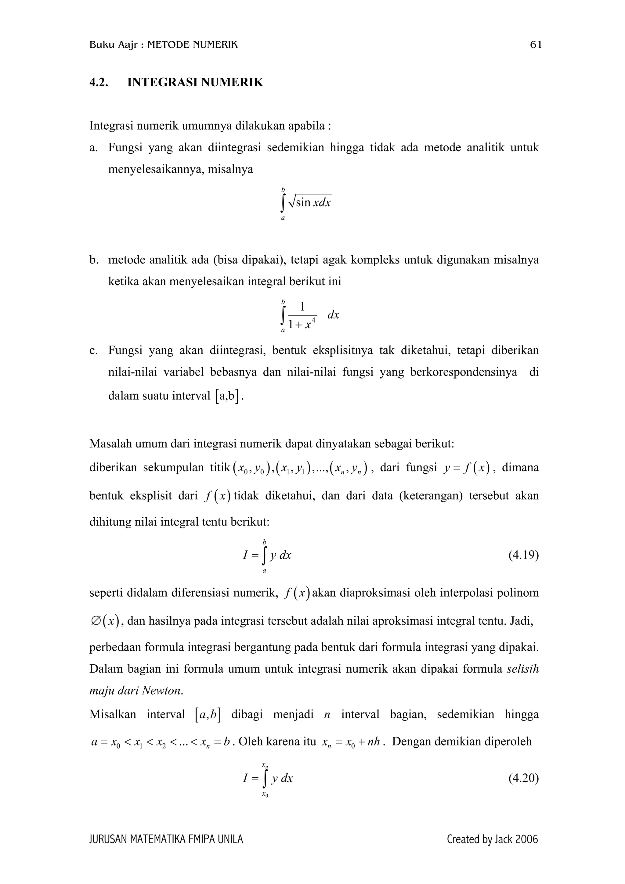 Buku Aajr : METODE NUMERIK 61
4.2. INTEGRASI NUMERIK
Integrasi numerik umumnya dilakukan apabila :
a. Fungsi yang akan diintegrasi sedemikian hingga tidak ada metode analitik untuk
menyelesaikannya, misalnya
sin
b
a
xdx∫
b. metode analitik ada (bisa dipakai), tetapi agak kompleks untuk digunakan misalnya
ketika akan menyelesaikan integral berikut ini
4
1
1
b
a
dx
x+∫
c. Fungsi yang akan diintegrasi, bentuk eksplisitnya tak diketahui, tetapi diberikan
nilai-nilai variabel bebasnya dan nilai-nilai fungsi yang berkorespondensinya di
dalam suatu interval [ ].a,b
Masalah umum dari integrasi numerik dapat dinyatakan sebagai berikut:
diberikan sekumpulan titik , dari fungsi y f , dimana
bentuk eksplisit dari tidak diketahui, dan dari data (keterangan) tersebut akan
dihitung nilai integral tentu berikut:
( ) ( ) (0 0 1 1, , , ,..., ,n nx y x y x y
)
)
]
h
( )x=
(f x
b
a
I y dx= ∫ (4.19)
seperti didalam diferensiasi numerik, akan diaproksimasi oleh interpolasi polinom
, dan hasilnya pada integrasi tersebut adalah nilai aproksimasi integral tentu. Jadi,
( )f x
( )x∅
perbedaan formula integrasi bergantung pada bentuk dari formula integrasi yang dipakai.
Dalam bagian ini formula umum untuk integrasi numerik akan dipakai formula selisih
maju dari Newton.
Misalkan interval [ dibagi menjadi interval bagian, sedemikian hingga
. Oleh karena itu . Dengan demikian diperoleh
,a b
nx<
n
n0 1 2 ...a x x x b= < < < = 0x x n= +
0
nx
x
I y dx= ∫ (4.20)
JURUSAN MATEMATIKA FMIPA UNILA Created by Jack 2006
 