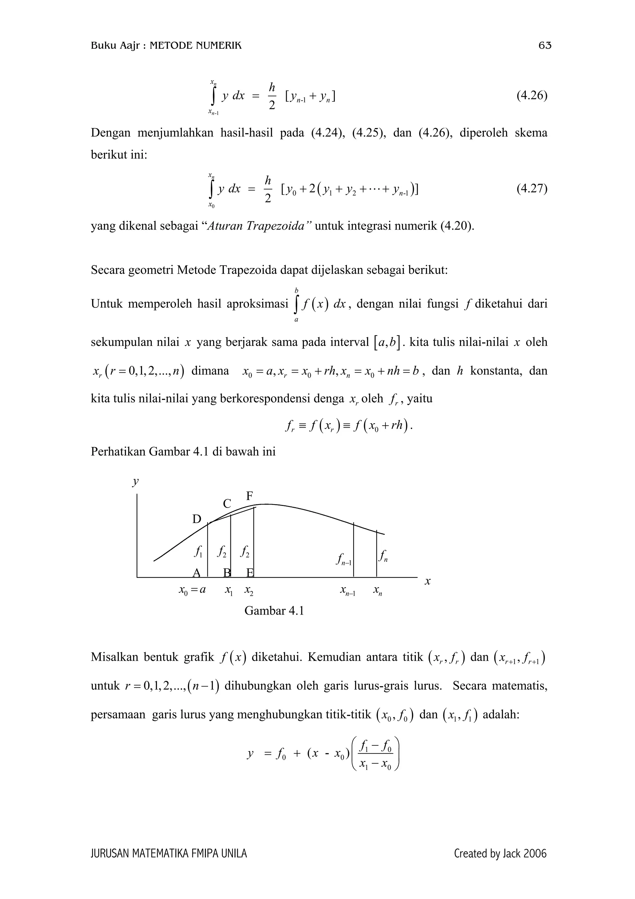 Buku Aajr : METODE NUMERIK 63
-1
-1[ ]
2
n
n
x
n n
x
h
y dx y y= +∫ (4.26)
Dengan menjumlahkan hasil-hasil pada (4.24), (4.25), dan (4.26), diperoleh skema
berikut ini:
( )
0
0 1 2 -[ 2 ]
2
nx
n
x
h
y dx y y y y= + + + +∫ 1
]
)
)
)
(4.27)
yang dikenal sebagai “Aturan Trapezoida” untuk integrasi numerik (4.20).
Secara geometri Metode Trapezoida dapat dijelaskan sebagai berikut:
Untuk memperoleh hasil aproksimasi ∫ , dengan nilai fungsi diketahui dari
sekumpulan nilai x yang berjarak sama pada interval [ . kita tulis nilai-nilai x oleh
dimana , dan h konstanta, dan
kita tulis nilai-nilai yang berkorespondensi denga oleh , yaitu
( )
b
a
f x dx
0 0, ,r nx rh x= = +
f
,a b
0 nh= +
rf
( )0,1,2,...,rx r = n x a x x b=
rx
.( ) ( 0r rf f x f x rh≡ ≡ +
Perhatikan Gambar 4.1 di bawah ini
0x a= 1x 2x 1nx − nx
1f 2f 2f
1nf − nf
F
C
D
EBA
y
x
Gambar 4.1
Misalkan bentuk grafik diketahui. Kemudian antara titik ( dan ( )
untuk dihubungkan oleh garis lurus-grais lurus. Secara matematis,
persamaan garis lurus yang menghubungkan titik-titik ( dan ( adalah:
( )f x
)n −
,r rx f
) 1,x f
1 1,r rx f+ +
(0,1,2,..., 1r =
0 0,x f 1
1 0
0 0
1 0
( - )
f f
y f x x
x x
 −
= +  
− 
JURUSAN MATEMATIKA FMIPA UNILA Created by Jack 2006
 