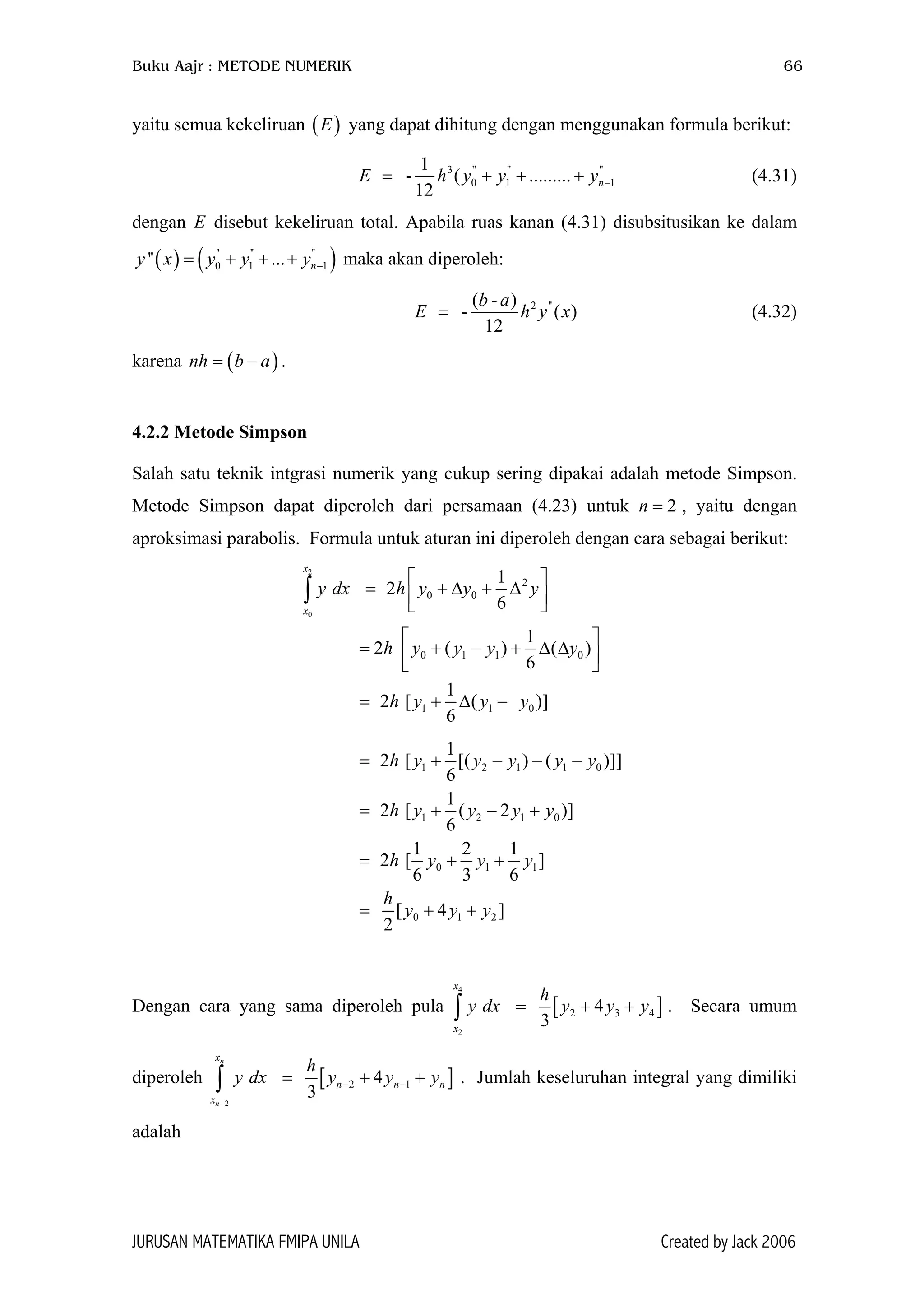 Buku Aajr : METODE NUMERIK 66
yaitu semua kekeliruan yang dapat dihitung dengan menggunakan formula berikut:( )E
3 '' '' ''
0 1
1
- ( .........
12
nE h y y −= + + 1y+
)
(4.31)
dengan disebut kekeliruan total. Apabila ruas kanan (4.31) disubsitusikan ke dalam
maka akan diperoleh:
E
( ) ( '' '' ''
0 1 1'' ... ny x y y y −= + + +
2 ''( - )
- (
12
b a
E h= )y x (4.32)
karena nh .( )b a= −
4.2.2 Metode Simpson
Salah satu teknik intgrasi numerik yang cukup sering dipakai adalah metode Simpson.
Metode Simpson dapat diperoleh dari persamaan (4.23) untuk n , yaitu dengan
aproksimasi parabolis. Formula untuk aturan ini diperoleh dengan cara sebagai berikut:
2=
2
0
2
0 0
0 1 1 0
1 1 0
1
2
6
1
2 ( ) ( )
6
1
2 [ ( )]
6
x
x
y dx h y y y
h y y y y
h y y y
 
= + ∆ + ∆  
 
= + − + ∆ ∆  
= + ∆ −
∫
1 2 1 1 0
1 2 1 0
0 1 1
0 1 2
1
2 [ [( ) ( )]]
6
1
2 [ ( 2 )]
6
1 2 1
2 [ ]
6 3 6
[ 4 ]
2
h y y y y y
h y y y y
h y y y
h
y y y
= + − − −
= + − +
= + +
= + +
Dengan cara yang sama diperoleh pula [
4
2
2 34
3
x
x
h
y dx y y y= + + ]4∫ . Secara umum
diperoleh [
2
2 14
3
n
n
x
n n
x
h
y dx y y y
−
− −= + +∫ ]n . Jumlah keseluruhan integral yang dimiliki
adalah
JURUSAN MATEMATIKA FMIPA UNILA Created by Jack 2006
 