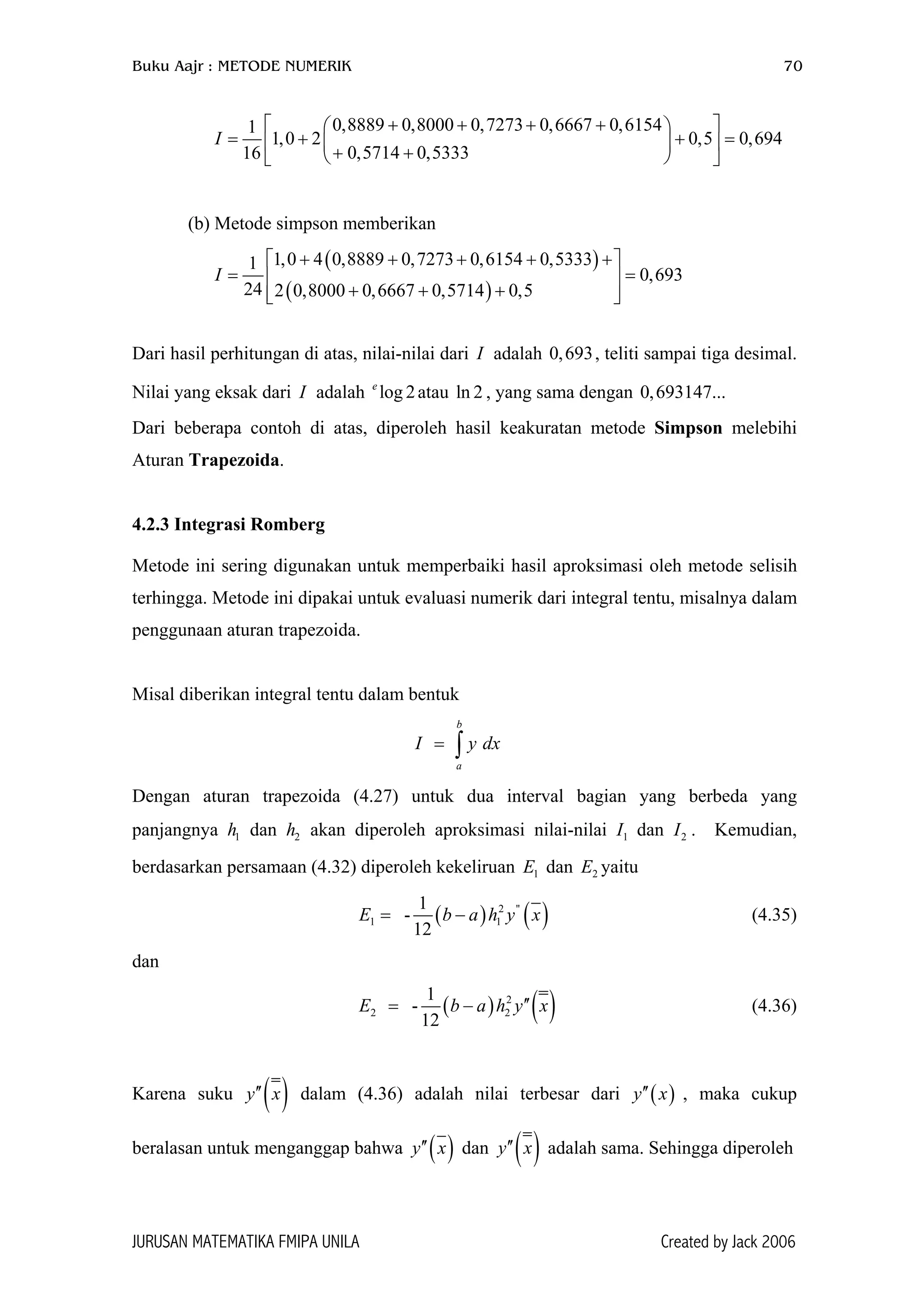 Buku Aajr : METODE NUMERIK 70
0,8889 0,8000 0,7273 0,6667 0,61541
1,0 2 0,5 0,694
0,5714 0,533316
I
+ + + +  
= + + =  + +  
(b) Metode simpson memberikan
( )
( )
1,0 4 0,8889 0,7273 0,6154 0,53331
0,693
24 2 0,8000 0,6667 0,5714 0,5
I
+ + + + + 
= = 
+ + +  
Dari hasil perhitungan di atas, nilai-nilai dari adalah 0 , teliti sampai tiga desimal.
Nilai yang eksak dari adalah atau l , yang sama dengan
I
2
,693
I log 2e
n 0,693147...
Dari beberapa contoh di atas, diperoleh hasil keakuratan metode Simpson melebihi
Aturan Trapezoida.
4.2.3 Integrasi Romberg
Metode ini sering digunakan untuk memperbaiki hasil aproksimasi oleh metode selisih
terhingga. Metode ini dipakai untuk evaluasi numerik dari integral tentu, misalnya dalam
penggunaan aturan trapezoida.
Misal diberikan integral tentu dalam bentuk
b
a
I y= ∫ dx
Dengan aturan trapezoida (4.27) untuk dua interval bagian yang berbeda yang
panjangnya dan akan diperoleh aproksimasi nilai-nilai I dan . Kemudian,
berdasarkan persamaan (4.32) diperoleh kekeliruan dan yaitu
1h 2h 1 2I
1E 2E
( ) ( )2 ''
1
1
-
12
E b a h y= − 1 x (4.35)
dan
( ) ( )2
2
1
-
12
E b a h y′′= − 2 x (4.36)
Karena suku ( )′′y x dalam (4.36) adalah nilai terbesar dari y x , maka cukup
beralasan untuk menganggap bahwa
( )′′
( )y x′′ dan ( )y x′′ adalah sama. Sehingga diperoleh
JURUSAN MATEMATIKA FMIPA UNILA Created by Jack 2006
 