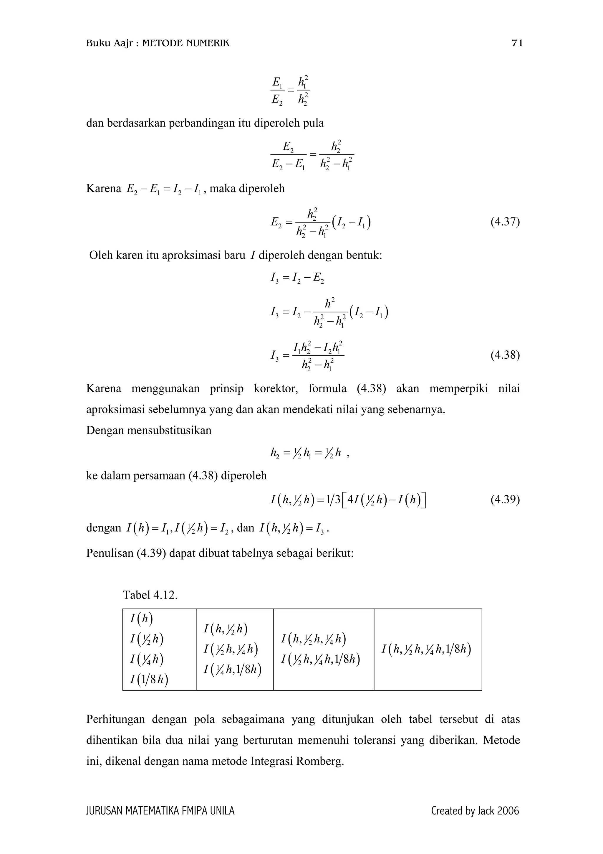 Buku Aajr : METODE NUMERIK 71
2
1 1
2
2 2
E h
E h
=
dan berdasarkan perbandingan itu diperoleh pula
2
2 2
2 2
2 1 2 1
E h
E E h h
=
− −
Karena , maka diperoleh2 1 2E E I I− = − 1
(
2
2
2 22 2
2 1
h
E I
h h
=
−
)1I−
2
(4.37)
Oleh karen itu aproksimasi baru diperoleh dengan bentuk:I
3 2I I E= −
(
2
3 2 2 12 2
2 1
h
I I I I
h h
= − −
−
)
2 2
1 2 2 1
3 2 2
2 1
I h I h
I
h h
−
=
−
(4.38)
Karena menggunakan prinsip korektor, formula (4.38) akan memperpiki nilai
aproksimasi sebelumnya yang dan akan mendekati nilai yang sebenarnya.
Dengan mensubstitusikan
1 1
2 22 1= =h h ,h
ke dalam persamaan (4.38) diperoleh
( ) ( ) ( )1 1
2 2, 1 3 4I h h I h I h= −  (4.39)
dengan ( ) ( )1
21 2,I h I I h I= = , dan ( )1
2 3,I h h I= .
Penulisan (4.39) dapat dibuat tabelnya sebagai berikut:
Tabel 4.12.
( )I h
( )1
2I h
( )1
4I h
( )1 8I h
( )1
2,I h h
( )1 1
2 4,I h h
( )1
4 ,1 8I h h
( )1 1
2 4, ,I h h h
( )1 1
2 4, ,1 8I h h h
( )1 1
2 4, , ,1 8I h h h h
Perhitungan dengan pola sebagaimana yang ditunjukan oleh tabel tersebut di atas
dihentikan bila dua nilai yang berturutan memenuhi toleransi yang diberikan. Metode
ini, dikenal dengan nama metode Integrasi Romberg.
JURUSAN MATEMATIKA FMIPA UNILA Created by Jack 2006
 